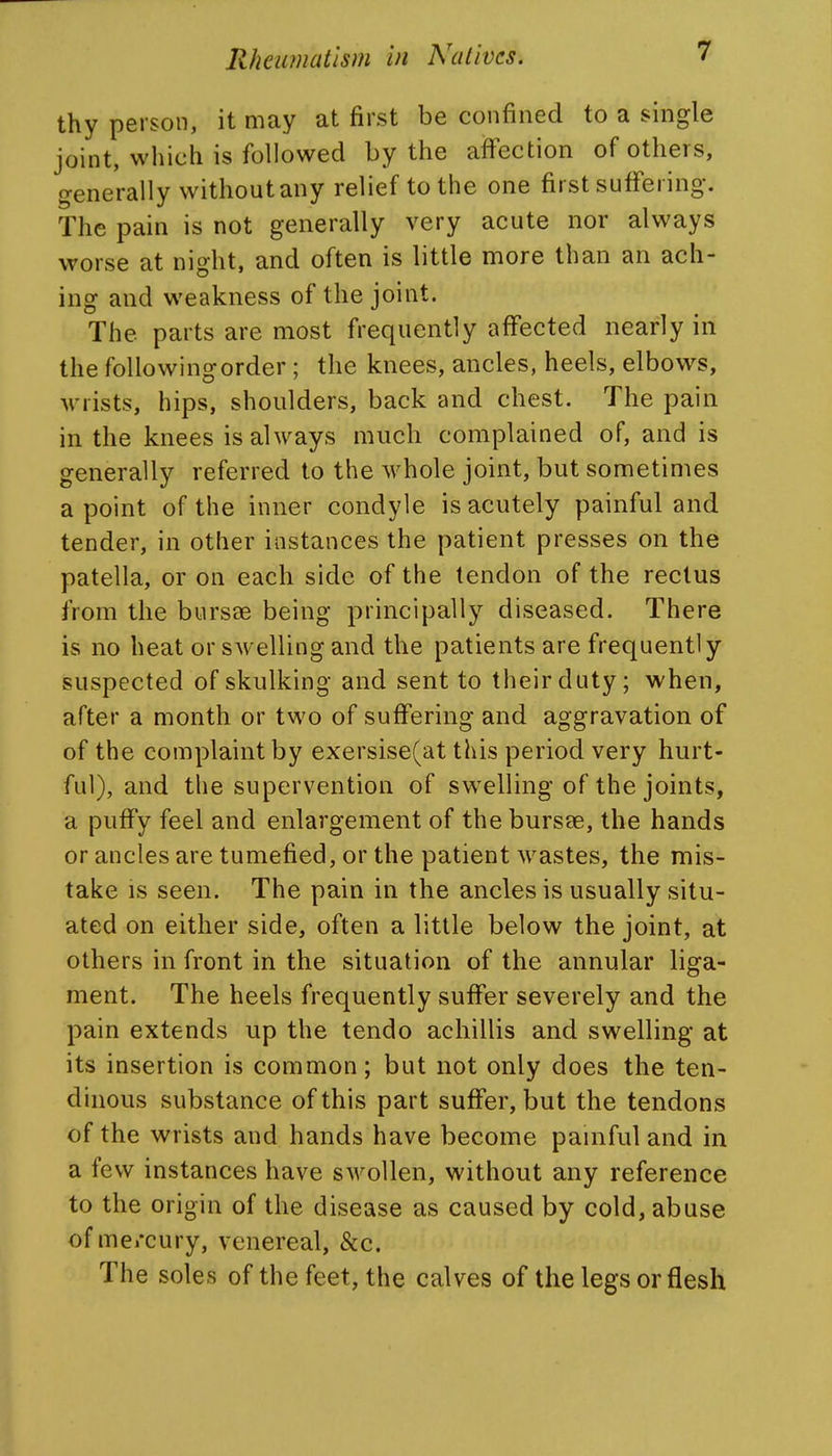 thy person, it may at first be confined to a single joint, which is followed by the affection of others, generally without any relief to the one first suffering. The pain is not generally very acute nor always worse at night, and often is little more than an ach- ing and weakness of the joint. The parts are most frequently affected nearly in the following order ; the knees, ancles, heels, elbows, wrists, hips, shoulders, back and chest. The pain in the knees is always much complained of, and is generally referred to the whole joint, but sometimes a point of the inner condyle is acutely painful and tender, in other instances the patient presses on the patella, or on each side of the tendon of the rectus from the bursse being principally diseased. There is no heat or swelling and the patients are frequently suspected of skulking and sent to their duty; when, after a month or two of suffering and aggravation of of the complaint by exersise(at this period very hurt- ful), and the supervention of swelling of the joints, a puffy feel and enlargement of the bursae, the hands or ancles are tumefied, or the patient wastes, the mis- take is seen. The pain in the ancles is usually situ- ated on either side, often a little below the joint, at others in front in the situation of the annular liga- ment. The heels frequently suffer severely and the pain extends up the tendo achillis and swelling at its insertion is common; but not only does the ten- dinous substance of this part suffer, but the tendons of the wrists and hands have become painful and in a few instances have swollen, without any reference to the origin of the disease as caused by cold, abuse of me/cury, venereal, &c. The soles of the feet, the calves of the legs or flesh