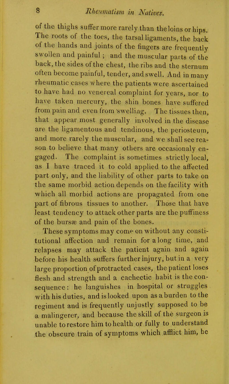 of the thighs suffer more rarely than theloins or hips. The roots of the toes, the tarsal ligaments, the back of the hands and joints of the fingers are frequently swollen and painful; and the muscular parts of the back, the sides of the chest, the ribs and the sternum often become painful, tender, and swell. And in many rheumatic cases where the patients were ascertained to have had no venereal complaint for years, nor to have taken mercury, the shin bones have suffered from pain and even from 'swelling. The tissues then, that appear most generally involved in the disease are the ligamentous and tendinous, the periosteum, and more rarely the muscular, and we shall see rea- son to believe that many others are occasionaly en- gaged. The complaint is sometimes strictly local, as I have traced it to cold applied to the affected part only, and the liability of other parts to take on the same morbid action depends on the facility with which all morbid actions are propagated from one part of fibrous tissues to another. Those that have least tendency to attack other parts are thepuffiness of the bursae and pain of the bones. These symptoms may come on without any consti- tutional affection and remain for along time, and relapses may attack the patient again and again before his health suffers further injury, but in a very large proportion of protracted cases, the patient loses flesh and strength and a cachectic habit is the con- sequence: he languishes in hospital or struggles with his duties, and is looked upon as a burden to the regiment and is frequently unjustly supposed to be a malingerer, and because the skill of the surgeon is unable to restore him to health or fully to understand the obscure train of symptoms which afflict him, he