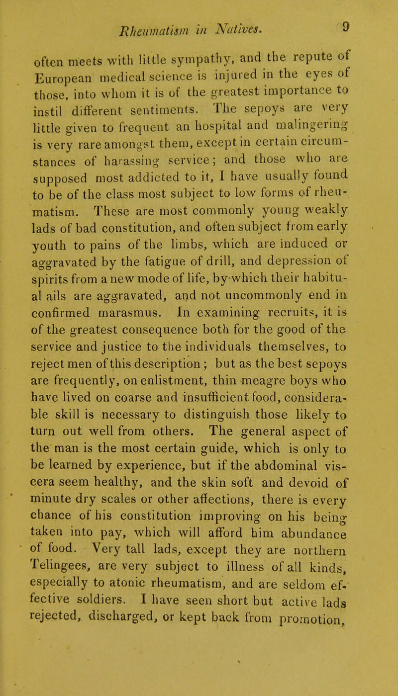 often meets with little sympathy, and the repute of European medical science is injured in the eyes of those, into whom it is of the greatest importance to instil different sentiments. The sepoys are very little given to frequent an hospital and malingering is very rare amongst them, except in certain circum- stances of harassing service; and those who are supposed most addicted to it, I have usually found to be of the class most subject to Iom^ forms of rheu- matism. These are most commonly young weakly lads of bad constitution, and often subject from early youth to pains of the limbs, which are induced or aggravated by the fatigue of drill, and depression of spirits from a new mode of life, by which their habitu- al ails are aggravated, and not uncommonly end in confirmed marasmus. In examining recruits, it is of the greatest consequence both for the good of the service and justice to the individuals themselves, to reject men of this description; but as the best sepoys are frequently, on enlistment, thin meagre boys who have lived on coarse and insufficient food, considera- ble skill is necessary to distinguish those likely to turn out well from others. The general aspect of the man is the most certain guide, which is only to be learned by experience, but if the abdominal vis- cera seem healthy, and the skin soft and devoid of minute dry scales or other affections, there is every chance of his constitution improving on his being taken into pay, which will afford him abundance of food. Very tall lads, except they are northern Telingees, are very subject to illness of all kinds, especially to atonic rheumatism, and are seldom ef-' fective soldiers. I have seen short but active lads rejected, discharged, or kept back from promotion.