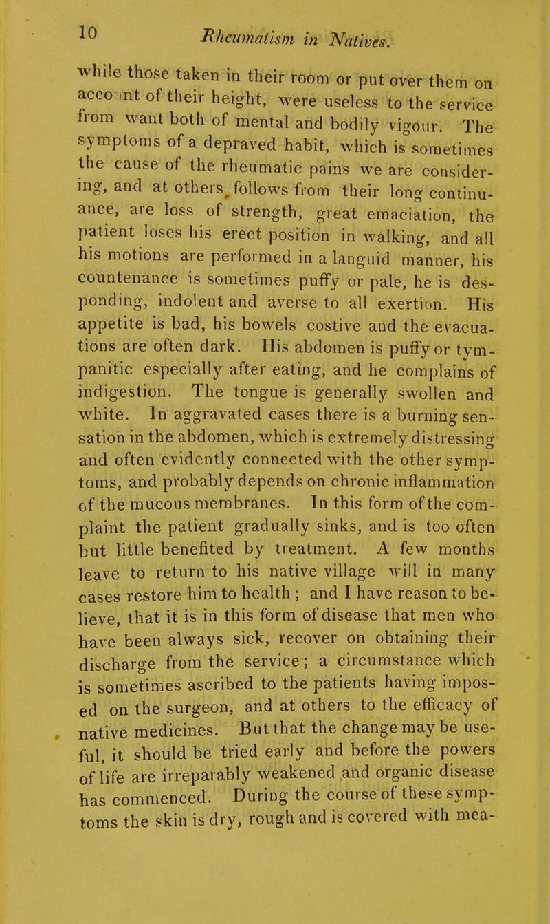while those taken in their room or put over them on accomt of their height, were useless to the service from want both of mental and bodily vigour. The symptoms of a depraved habit, which is^sometimes the cause of the rheumatic pains we are consider- ing, and at others/oUows from their long continu- ance, are loss of strength, great emaciation, the patient loses his erect position in walking, and all his motions are performed in a languid manner, his countenance is sometimes puffy or pale, he is des- ponding, indolent and averse to all exertion. His appetite is bad, his bowels costive and the evacua- tions are often dark. His abdomen is puffy or tym- panitic especially after eating, and he complains of indigestion. The tongue is generally swollen and white. In aggravated cases there is a burning sen- sation in the abdomen, which is extremely distressing and often evidently connected with the other symp- toms, and probably depends on chronic inflammation of the mucous membranes. In this form of the com- plaint the patient gradually sinks, and is too often^ but little benefited by treatment. A few months leave to return to his native village will in many cases restore him to health ; and 1 have reason to be- lieve, that it is in this form of disease that men who have been always sick, recover on obtaining their discharge from the service; a circumstance which is sometimes ascribed to the patients having impos- ed on the surgeon, and at others to the efficacy of native medicines. But that the change may be use- ful, it should be tried early and before the powers of life are irreparably weakened and organic disease has commenced. During the course of these symp- toms the skin is dry, rough and is covered with mea-