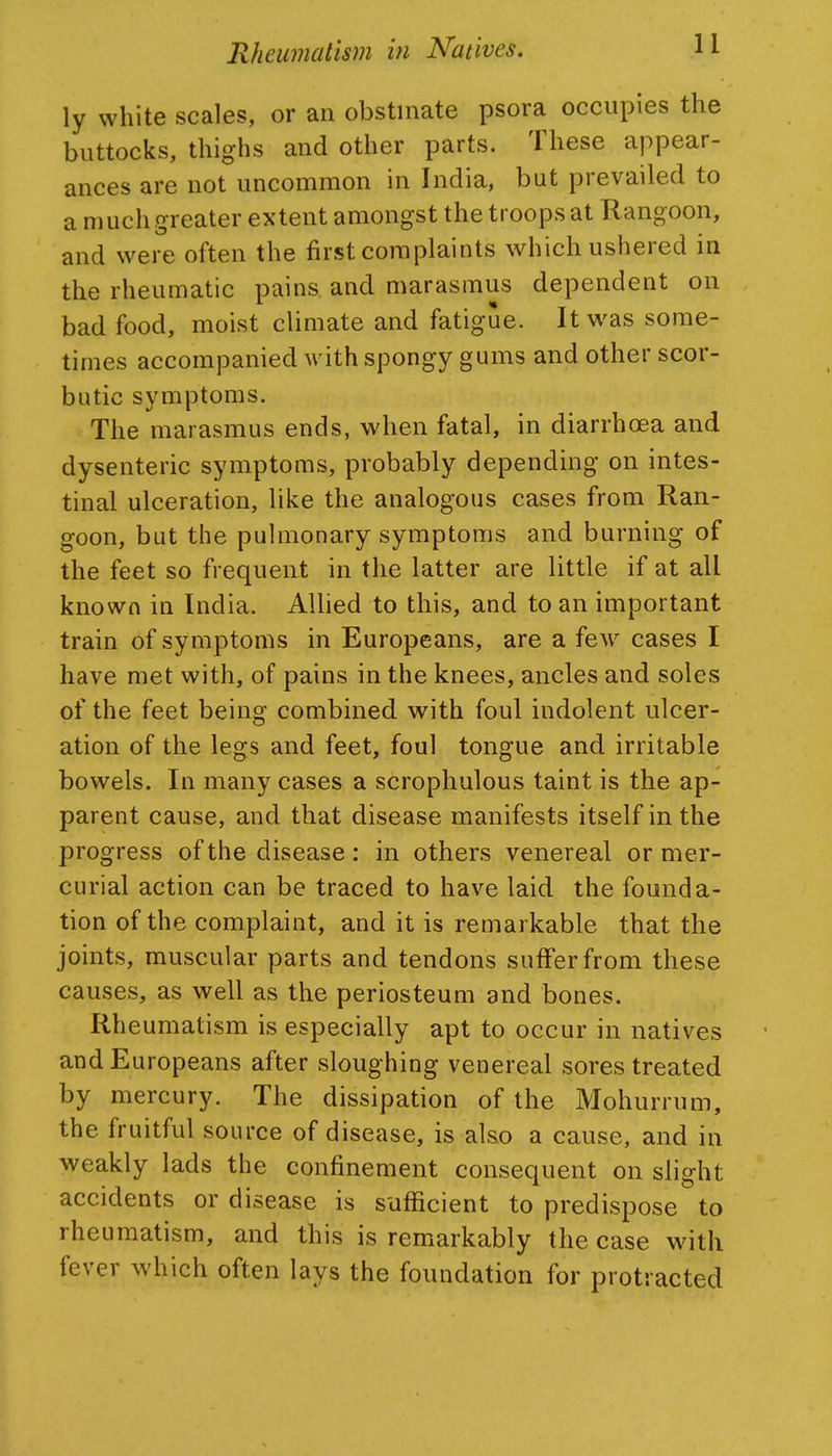 ly white scales, or an obstinate psora occupies the buttocks, thighs and other parts. These appear- ances are not uncommon in India, but prevailed to a much greater extent amongst the troops at Rangoon, and were often the first complaints which ushered in the rheumatic pains and marasmus dependent on bad food, moist climate and fatigue. It was some- times accompanied with spongy gums and other scor- butic symptoms. The marasmus ends, when fatal, in diarrhoea and dysenteric symptoms, probably depending on intes- tinal ulceration, like the analogous cases from Ran- goon, but the pulmonary symptoms and burning of the feet so frequent in the latter are little if at all known in India. AUied to this, and to an important train of symptoms in Europeans, are a few cases I have met with, of pains in the knees, ancles and soles of the feet being combined with foul indolent ulcer- ation of the legs and feet, foul tongue and irritable bowels. In many cases a scrophulous taint is the ap- parent cause, and that disease manifests itself in the progress of the disease : in others venereal or mer- curial action can be traced to have laid the founda- tion of the complaint, and it is remarkable that the joints, muscular parts and tendons suffer from these causes, as well as the periosteum and bones. Rheumatism is especially apt to occur in natives and Europeans after sloughing venereal sores treated by mercury. The dissipation of the Mohurrum, the fruitful source of disease, is also a cause, and in weakly lads the confinement consequent on slight accidents or disease is sufficient to predispose to rheumatism, and this is remarkably the case with fever which often lays the foundation for protracted