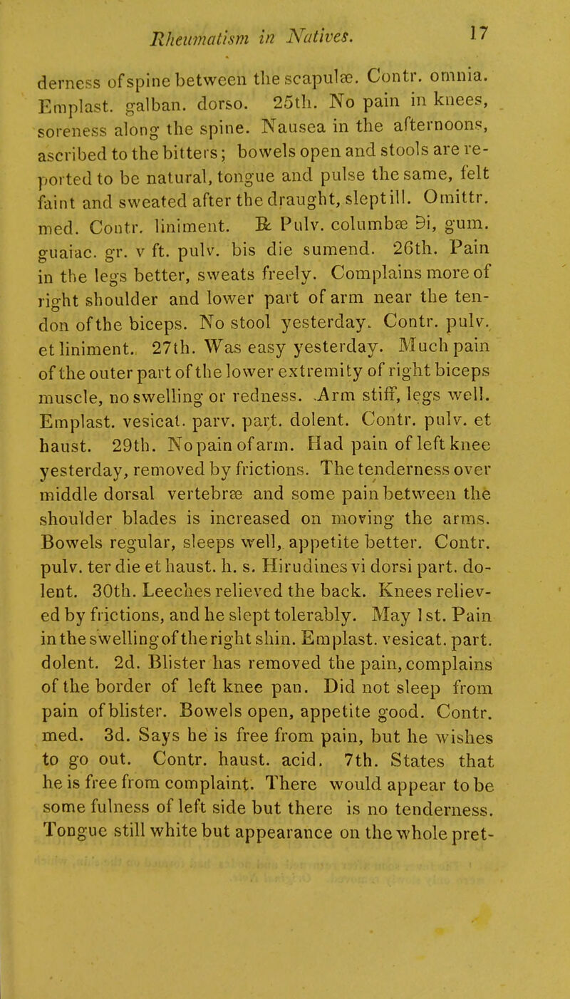derness of spine between the scapulee. Contr. omnia. Emplast. galban. dorso. 25tli. No pain in knees, soreness along the spine. Nausea in the afternoons, ascribed to the bitters; bowels open and stools are re- ported to be natural, tongue and pulse the same, felt faint and sweated after the draught, sleptill. Omittr. med. Contr. liniment. R Pulv. columba^ 9i, gum. ffuaiac. er. v ft. pulv. bis die sumend. 26th. Pain in the legs better, sweats freely. Complains more of rio-ht shoulder and lower part of arm near the ten- don of the biceps. No stool yesterday. Contr. pulv. et liniment. 27th. Was easy yesterday. Much pain of the outer part of the lower extremity of right biceps muscle, no swelling or redness. .Arm stiff, legs well. Emplast. vesical, parv. part, dolent. Contr. pulv. et haust. 29th. Nopainofarm. Had pain of left knee yesterday, removed by frictions. The tenderness over middle dorsal vertebree and some pain between the shoulder blades is increased on moving the arms. Bowels regular, sleeps well, appetite better. Contr. pulv. ter die et haust. h. s. Hirudinesvi dorsi part, do- lent. 30th. Leeches relieved the back. Knees reliev- ed by frictions, and he slept tolerably. May 1 st. Pain intheswellingoftherightshin. Emplast. vesicat. part, dolent. 2d. Blister has removed the pain, complains of the border of left knee pan. Did not sleep from pain of blister. Bowels open, appetite good. Contr. med. 3d. Says he is free from pain, but he wishes to go out. Contr. haust. acid. 7th. States that he is free from complaint. There would appear to be some fulness of left side but there is no tenderness. Tongue still white but appearance on the whole pret-