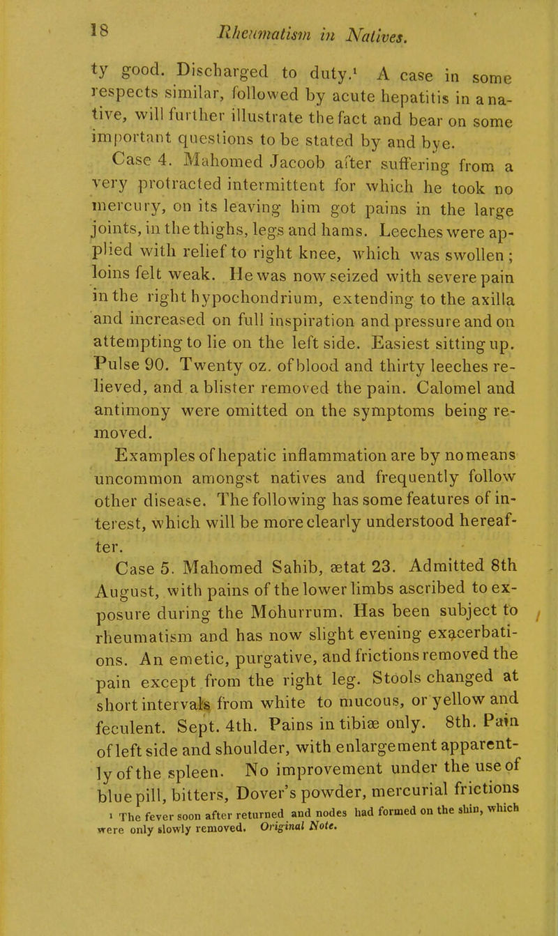 ty good. Discharged to duty.^ A case in some respects similar, followed by acute hepatitis in a na- tive, will further illustrate the fact and bear on some important questions to be stated by and bye. Case 4. Mahomed Jacoob after suffering from a very protracted intermittent for which he took no mercury, on its leaving him got pains in the large joints, in the thighs, legs and hams. Leeches were ap- plied with relief to right knee, which was swollen ; loins felt weak. He was now seized with severe pain in the right hypochondrium, extending to the axilla and increased on full inspiration and pressure and on attempting to lie on the left side. Easiest sitting up. Pulse 90. Twenty oz. of blood and thirty leeches re- lieved, and a blister removed the pain. Calomel and antimony were omitted on the symptoms being re- moved. Examples of hepatic inflammation are by no means uncommon amongst natives and frequently follow other disease. The following has some features of in- terest, which will be more clearly understood hereaf- ter. Case 5. Mahomed Sahib, setat 23. Admitted 8th August, with pains of the lower limbs ascribed to ex- posure during the Mohurrum. Has been subject to rheumatism and has now slight evening exacerbati- ons. An emetic, purgative, and frictions removed the •pain except from the right leg. Stools changed at short interval from white to mucous, or yellow and feculent. Sept. 4th. Pains in tibiae only. 8th. Pain of left side and shoulder, with enlargement apparent- ly of the spleen. No improvement under the use of blue pill, bitters, Dover's powder, mercurial frictions > The fever soon after returned and nodes had formed on the shin, which were only slowly removed. Original Note.