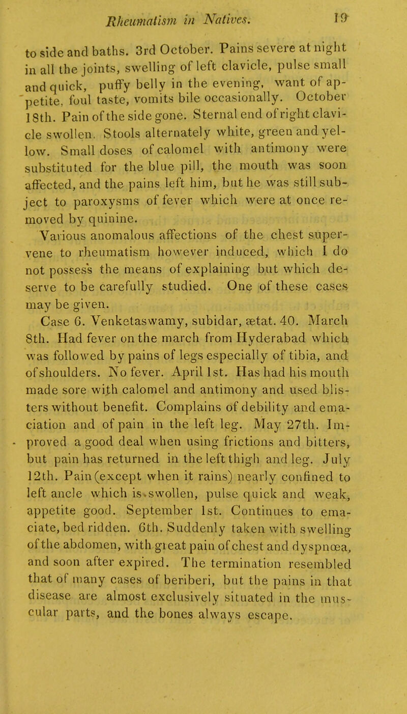 to side and baths. 3rd October. Pains severe at night in all the joints, swelling of left clavicle, pulse small and quick, puffy belly in the evening, want of ap- 'petite, foul taste, vomits bile occasionally. October 18th. Pain ofthe side gone. Sternal end of right clavi- cle swollen. Stools alternately white, green and yel- low. Small doses of calomel with antimony were substituted for the blue pill, the mouth was soon affected, and the pains left him, but he was still sub- ject to paroxysms of fever which were at once re- moved by quinine. Various anomalous affections of the chest super- vene to rheumatism however induced, which I do not possess the means of explaining but which de- serve to be carefully studied. One of these cases may be given. Case 6. Venketaswamy, subidar, setat. 40. March 8th. Had fever on the march from Hyderabad which was followed by pains of legs especially of tibia, and of shoulders. No fever. April 1st. Has had his mouth made sore with calomel and antimony and used blis- ters without benefit. Complains of debility and ema- ciation and of pain in the left leg. May 27th. Im- - proved a good deal when using frictions and bitters, but pain has returned in the left thigh and leg. J uly 12 th. Pain (except when it rains) nearly confined to left ancle which is»swollen, pulse quick and weak, appetite good. September 1st. Continues to ema- ciate, bed ridden. 6th. Suddenly taken with swelling ofthe abdomen, with great pain of chest and dyspnoea, and soon after expired. The termination resembled that of many cases of beriberi, but the pains in that disease are almost exclusively situated in the mus- cular parts, and the bones always escape.