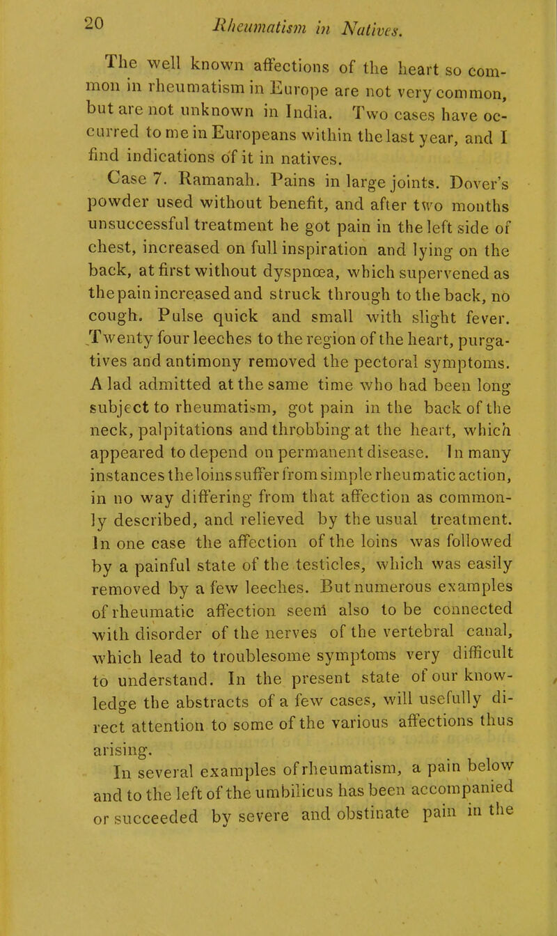 The well known affections of the heart so com- mon in rheumatism in Europe are not very common, but are not unknown in India. Two cases have oc- curred to me in Europeans within the last year, and I find indications of it in natives. Case 7. Ramanah. Pains in large joints. Dover's powder used without benefit, and after two months unsuccessful treatment he got pain in the left side of chest, increased on full inspiration and lying on the back, at first without dyspnoea, which supervened as th e pain increased and struck through to the back, no cough. Pulse quick and small with slight fever. Twenty four leeches to the region of the heart, purga- tives and antimony removed the pectoral symptoms. A lad admitted at the same time who had been long subject to rheumatism, got pain in the back of the neck, palpitations and throbbing at the heart, which appeared to depend on permanent disease. In many instances theloins suffer from simple rheumatic action, in no way differing from that affection as common- ly described, and relieved by the usual treatment. In one case the affection of the loins was followed by a painful state of the testicles, which was easily removed by a few leeches. But numerous examples of rheumatic affection seem also to be connected with disorder of the nerves of the vertebral canal, which lead to troublesome symptoms very difficult to understand. In the present state of our know- ledge the abstracts of a few cases, will usefully di- rect attention to some of the various affections thus arising. In several examples of rheumatism, a pain below and to the left of the umbilicus has been accompanied or succeeded by severe and obstinate pain in the