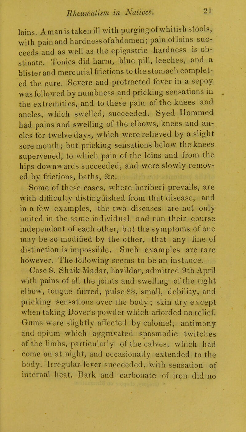 loins. A man is taken ill with purging of whitish stools, with pain and hardness of abdomen; pain of loins suc- ceeds and as well as the epigastric hardness is ob- stinate. Tonics did harm, blue pill, leeches, and a blister and mercurial frictions to the stomach complet- ed the cure. Severe and protracted fever in a sepoy was followed by numbness and pricking sensations in , the extremities, and to these pain of the knees and ancles, which swelled, succeeded. Syed Hommed had pains and swelling of the elbows, knees and an- cles for twelve days, which were relieved by a slight sore mouth; but pricking sensations below the knees supervened, to which pain of the loins and from the hips downwards succeeded, and were slowly remov- ed by frictions, baths, &c. Some of these cases, where beriberi prevails, are with difficulty distinguished from that disease, and in a few examples, the two diseases are not only united in the same individual and run their course independant of each other, but the symptoms of one may be so modified by the other, that any line of distinction is impossible. Such examples are rare however. The following seems to be an instance. Case 8. Shaik Madar, havildar, admitted 9th April with pains of all the joints and swelling of the right elbow, tongue furred, pulse 88, small, debility, and pricking sensations over the body; skin dry except when taking Dover's powder which afforded no relief. Gums were slightly affected by calomel, antimony and opium which aggravated spasmodic twitches of the limbs, particularly of the calves, which had come on at night, and occasionally extended to the body. Irregular fever succeeded, with sensation of internal heat. Bark and carbonate of iron did no