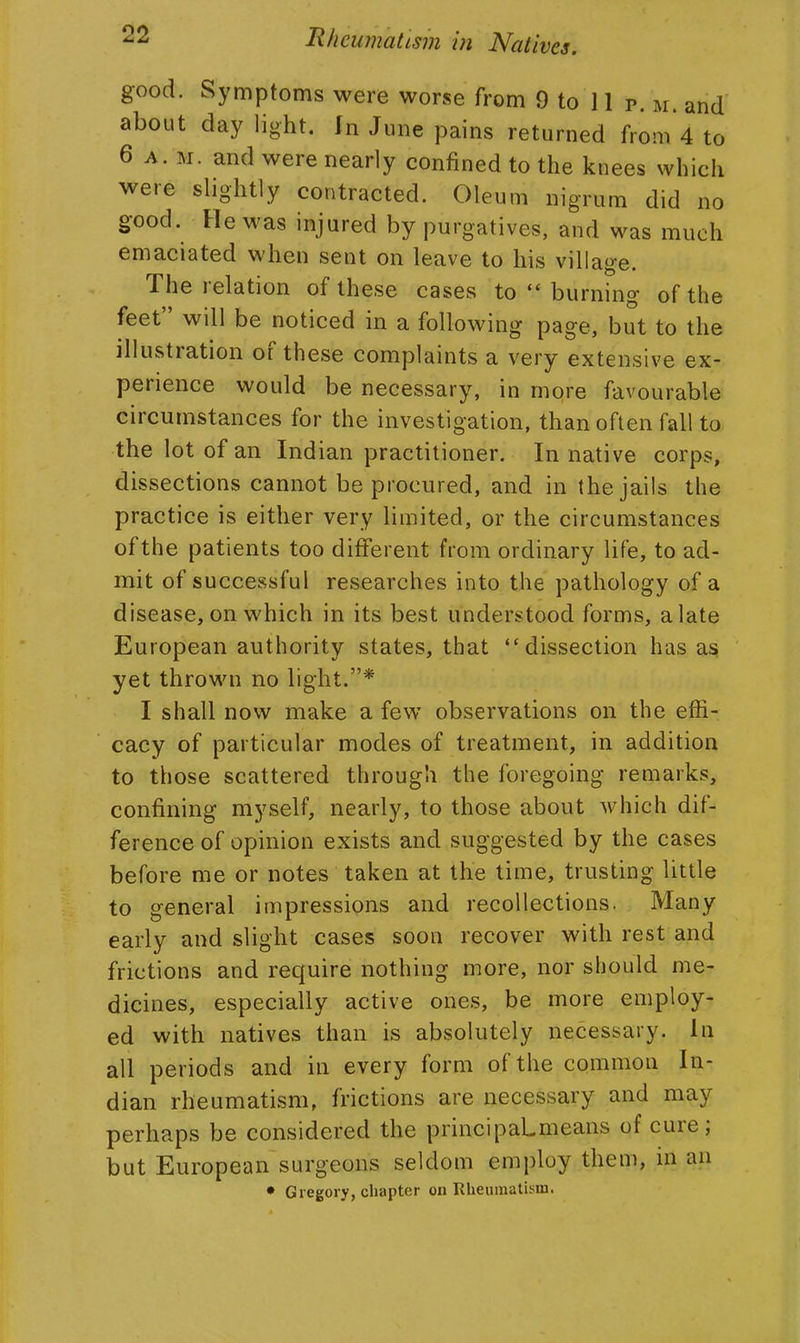 good. Symptoms were worse from 9 to 11 p. m. and about daylight, fn June pains returned from'4 to 6 A. M. and were nearly confined to the knees which were slightly contracted. Oleum nigrum did no good. He was injured by purgatives, and was much emaciated when sent on leave to his village. The relation of these cases to  burning of the feet will be noticed in a following page, but to the illustration of these complaints a very extensive ex- perience would be necessary, in more favourable circumstances for the investigation, than often fall to the lot of an Indian practitioner. In native corps, dissections cannot be procured, and in the jails the practice is either very limited, or the circumstances of the patients too different from ordinary life, to ad- mit of successful researches into the pathology of a disease, on which in its best understood forms, a late European authority states, that dissection has as; yet thrown no light.* I shall now make a few observations on the effi- cacy of particular modes of treatment, in addition to those scattered through the foregoing remarks, confining myself, nearly, to those about which dif- ference of opinion exists and suggested by the cases before me or notes taken at the time, trusting little to general impressions and recollections. Many early and slight cases soon recover with rest and frictions and require nothing more, nor should me- dicines, especially active ones, be more employ- ed with natives than is absolutely necessary. In all periods and in every form of the common In- dian rheumatism, frictions are necessary and may perhaps be considered the principaLmeans of cure; but European surgeons seldom employ them, in an • Gregory, chapter on Rheumatism.