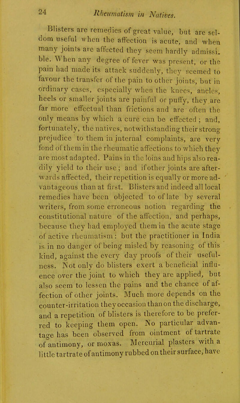 Blisters are remedies of great value, but are sel- dom useful M'hen the affection is acute, and when many joints are affected they seem hardly admissi. ble. When any degree of fever was present, or the pain had made its attack suddenly, they seemed to favour the transfer of the pain to other joints, but in ordinary cases, especially when the knees, ancles, heels or smaller joints are painful or puffy, they are far more effectual than frictions and are often the only means by which a cure can be effected ; and, fortunately, the natives, notwithstanding their strong prejudice to them in internal complaints, are very fond of them in the rheumatic affections to which they are most adapted. Pains in the loins and hips also rea- dily yield to their use; and if other joints are after- wards affected, their repetition is equally or more ad- vantageous than at first. Blisters and indeed all local remedies have been objected to of late by several writers, from some erroneous notion regarding the constitutional nature of the affection, and perhaps, because they had employed them in the acute stage of active rheumatism: but the practitioner in India is in no danger of being misled by reasoning of this kind, against the every day proofs of their useful- ness. JNot only do blisters exert a beneficial influ- ence over the joint to which they are applied, but also seem to lessen the pains and the chance of af- fection of other joints. Much more depends on the counter-irritation they occasion than on the discharge, and a repetition of blisters is therefore to be prefer- red to keeping them open. No particular advan- tage has been observed from ointment of tartrate of antimony, or moxas. Mercurial plasters with a little tartrate of antimony rubbed on their surface, have