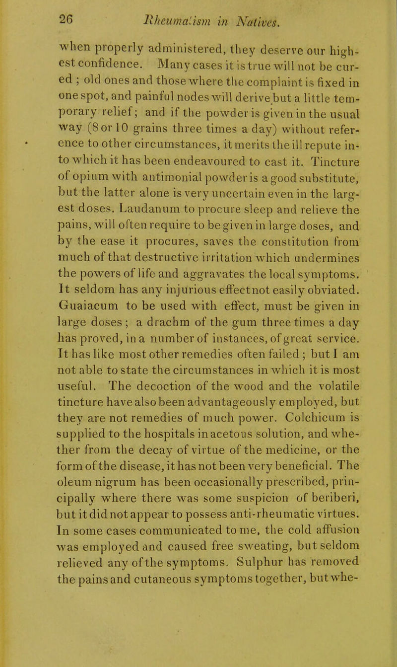 when properly administered, they deserve our high- est confidence. Many cases it is true will not be cur- ed ; old ones and those where the complaint is fixed in one spot, and painful nodes will derive.but a little tem- porary relief; and if the powder is given in the usual way (8 or 10 grains three times a day) without refer- ence to other circumstances, it merits the ill repute in- to which it has been endeavoured to cast it. Tincture of opium with antimonial powder is a good substitute, but the latter alone is very uncertain even in the larg- est doses. Laudanum to procure sleep and relieve the pains, will often require to be given in large doses, and by the ease it procures, saves the constitution from much of that destructive irritation which undermines the powers of life and aggravates the local symptoms. It seldom has any injurious efFectnot easily obviated. Guaiacum to be used with effect, must be given in large doses ; a drachm of the gum three times a day has proved, in a number of instances, of great service. It has like most other remedies often failed; but I am not able to state the circumstances in which it is most useful. The decoction of the wood and the volatile tincture have also been advantageously employed, but they are not remedies of much power. Colchicum is supplied to the hospitals in acetous solution, and whe- ther from the decay of virtue of the medicine, or the form of the disease, it has not been very beneficial. The oleum nigrum has been occasionally prescribed, prin- cipally where there was some suspicion of beriberi, but it did not appear to possess anti-rheumatic virtues. In some cases communicated to me, the cold affusion was employed and caused free sweating, but seldom relieved any of the symptoms. Sulphur has removed the pains and cutaneous symptoms together, butwhe-