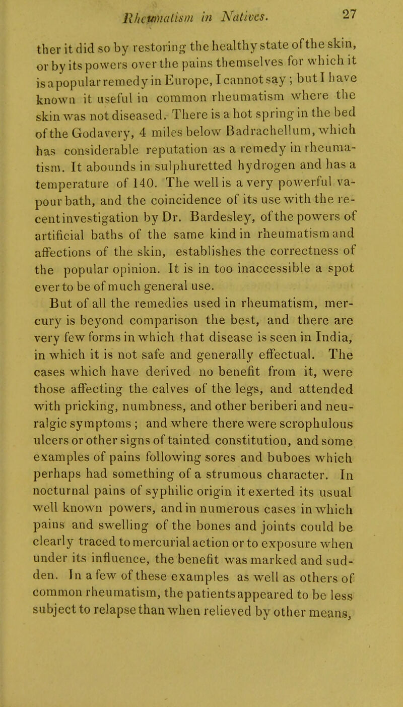 ther it did so by restoring' the healthy state of the skin, or by its powers over the pains themselves for which it is a popular remedy in Europe, I cannot say; but I have known it useful in common rheumatism where the skin was not diseased. There is a hot spring in the bed of the Godavery, 4 miles below Badrachellum, which has considerable reputation as a remedy in rheuma- tism. It abounds in sulphuretted hydrogen and has a temperature of 140. The well is a very powerful va- pour bath, and the coincidence of its use with the re- cent investigation by Dr. Bardesley, of the powers of artificial baths of the same kind in rheumatism and affections of the skin, establishes the correctness of the popular opinion. It is in too inaccessible a spot ever to be of much general use. But of all the remedies used in rheumatism, mer- cury is beyond comparison the best, and there are very few forms in which that disease is seen in India, in which it is not safe and generally effectual. The cases which have derived no benefit from it, were those affecting the calves of the legs, and attended with pricking, numbness, and other beriberi and neu- ralgic symptoms ; and where there were scrophulous ulcers or other signs of tainted constitution, and some examples of pains following sores and buboes which perhaps had something of a strumous character. In nocturnal pains of syphilic origin it exerted its usual well known powers, and in numerous cases in which pains and swelling of the bones and joints could be clearly traced to mercurial action or to exposure when under its influence, the benefit was marked and sud- den. In a few of these examples as well as others of common rheumatism, the patients appeared to be less subject to relapse than when relieved by other means.