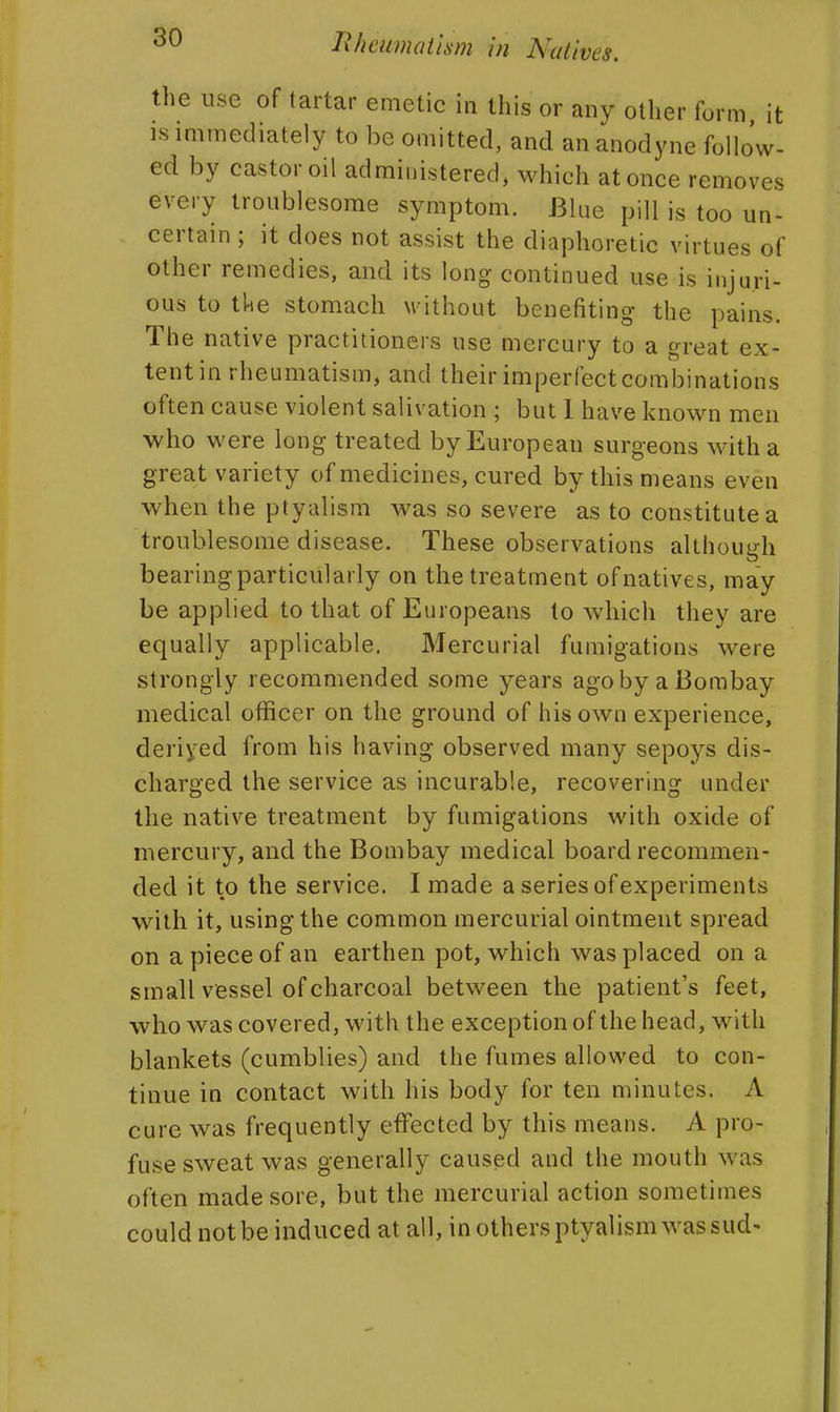 the use of tartar emetic in this or any other form, it IS immediately to be omitted, and an anodyne follo'w- ed by castor oil administered, which at once removes every troublesome symptom. Blue pill is too un- certain ; it does not assist the diaphoretic virtues of other remedies, and its long continued use is injuri- ous to tke stomach without benefiting the pains. The native practitioners use mercury to a great ex- tent in rheumatism, and their imperfect combinations often cause violent salivation ; but 1 have known men who were long treated by European surgeons with a great variety of medicines, cured by this means even when the ptyalism was so severe as to constitute a troublesome disease. These observations althoui^h bearing particularly on the treatment of natives, may be applied to that of Europeans to which they are equally applicable. Mercurial fumigations were strongly recommended some years ago by a Bombay medical officer on the ground of his own experience, deriyed from his having observed many sepoys dis- charged the service as incurable, recovering under the native treatment by fumigations with oxide of mercury, and the Bombay medical board recommen- ded it to the service. I made a series of experiments with it, using the common mercurial ointment spread on a piece of an earthen pot, which was placed on a small vessel of charcoal between the patient's feet, who was covered, with the exception of the head, with blankets (cumblies) and the fumes allowed to con- tinue in contact with his body for ten minutes. A cure was frequently effected by this means. A pro- fuse sweat was generally caused and the mouth was often made sore, but the mercurial action sometimes could not be induced at all, in others ptyalism was sud-