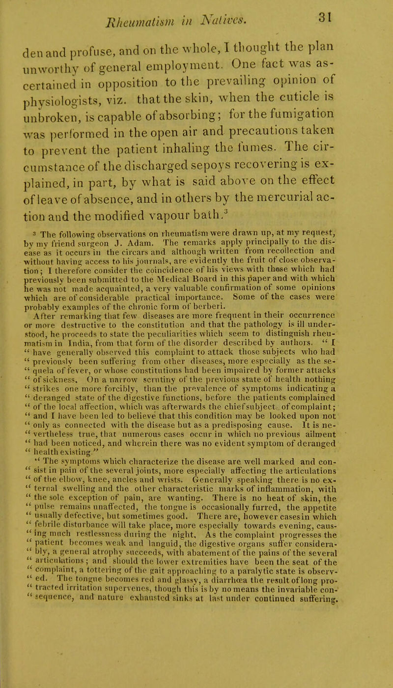 den and profuse, and on the whole, I thought the plan unworthy of general employment. One fact was as- certained in opposition to tiie prevailing opinion of physiologists, viz. that the skin, when the cuticle is unbroken, is capable of absorbing; for the fumigation was performed in the open air and precautions taken to prevent the patient inhaling the fumes. The cir- cumstance of the discharged sepoys recovering is ex- plained, in part, by what is said above on the effect of leave of absence, and in others by the mercurial ac- tion and the modified vapour bath.^ 3 The following obsei-vations on rheumatism were drawn up, at my request, by my friend surgeon J. Adam. The remarks apply principally to the dis- ease as it occurs in the circars and although written from recollection and without having access to his journals, are evidently the fruit of close observa- tion ; I therefbre consider tlie coincidence of his views with thoBe which had previously been submitted to the Medical Board in this paper and with which he was not made acquainted, a very valuable confirmation of some opinions which are of considerable practical importance. Some of the cases were probably examples of the chronic form of bcrberi. After remarking that few diseases are more frequent in their occurrence or more destructive to the constitution and that the pathology is ill under- stood, he proceeds to state the peculiarities which seem to distinguish rheu- matism in India, from that form of the disorder described by authors.  I  have generally observed this complaint to attack those subjects who had  previously been sutfering from other diseases, more especially as the se-  qnela of fever, or whose constitutions had been impaired by former attacks  of sickness. On a narrow scrutiny of the previous state of health nothing  strikes one more forcibly, than the prevalence of symptoms indicating a  deranged state of the digestive functions, before the patients complained  of the local affection, which was afterwards the chief subject of complaint;  and I have been led to believe that this condition may be looked upon not  only as connected with the disease but as a predisposing cause. It is ne-  vertheless true, that numerous cases occur in which no previous ailment  had been noticed, and wherein there was no evident symptom of deranged  health existing.  The symptoms which characterize the disease are well marked and con-  sist in pain of the several joints, more especially affecting the articulations  of the elbow, knee, ancles and wrists. Generally speaking there is no ex-  ternal swelling and the other characteristic marks of inflammation, with  the sole exception of pain, are wanting. There is no heat of skin, the  pulse remains unaffected, the tongue is occasionally furred, the appetite  usually defective, but sometimes good. There are, however cases in which  febrile disturbance will take place, more especially towards evening, caus- ing much restlessness during the night. As the complaint progresses the  patient becomes weak and languid, the digestive organs suffer considera-  l>ly, a general atrophy succeeds, with abatement of the pains of the several  articulations; and should the lower extremities have been the seat of the complaint, a tottering of the gait approaching to a paralytic state is obscrv-  ed. The tongue becomes red and glassy, a diarrhoea the result of long pro-  tracted irritation supervenes, though this is by no means the invariable con- '«sequence, and nature exhausted sinks at last under continued suffering.