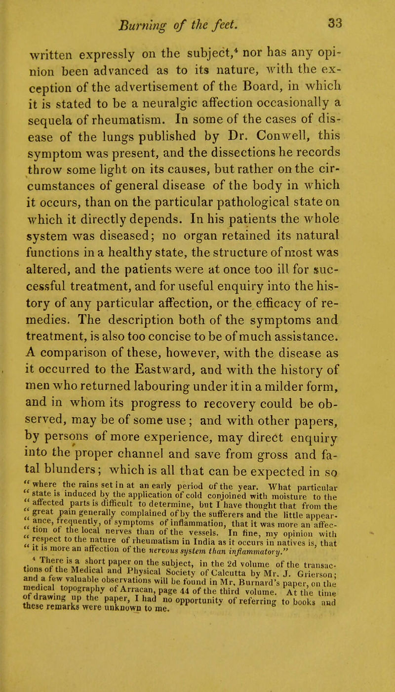 written expressly on the subject,* nor has any opi- nion been advanced as to its nature, with the ex- ception of the advertisement of the Board, in which it is stated to be a neuralgic affection occasionally a sequela of rheumatism. In some of the cases of dis- ease of the lungs published by Dr. Conwell, this symptom was present, and the dissections he records throw some light on its causes, but rather on the cir- cumstances of general disease of the body in which it occurs, than on the particular pathological state on which it directly depends. In his patients the whole system was diseased; no organ retained its natural functions in a healthy state, the structure of most was altered, and the patients were at once too ill for suc- cessful treatment, and for useful enquiry into the his- tory of any particular affection, or the efficacy of re- medies. The description both of the symptoms and treatment, is also too concise to be of much assistance. A comparison of these, however, with the disease as it occurred to the Eastward, and with the history of men who returned labouring under it in a milder form, and in whom its progress to recovery could be ob- served, may be of some use; and with other papers, by persons of more experience, may direct enquiry into the proper channel and save from gross and fa- tal blunders; which is all that can be expected in so where the rains set in at an early period of the year. What particular state 18 induced by the application of cold conjoined with moisture to the affected parts is difficult to determine, but I have thought that from the great pain generally complained of by the sufferers and the little appear- ance, f requently of symptoms of inflammation, that it was more an affec- ^^tion of the local nerves than of the vessels. In fine, my opinion with respect to the nature of rheumatism in India as it occurs in natives is, that It is more an affection of the nervous system than inflammatory. * There is a short paper on the subject, in the 2d volume of the transac- tions of the Medical and Physical Society of Calcutta by Mr. J. Giierson: ^^Allr* 1 observations will be found in Mr. Burnard's paper, on the medical topography of Arracan, page 44 of the third volume. At the time of drawing up the paper, I had no opportunity of referring to books and these remarks were unknown to me. »