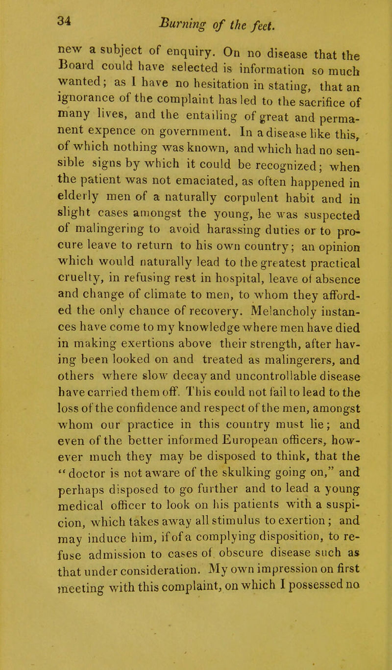 new a subject of enquiry. On no disease that the Board could have selected is information so much wanted; as 1 have no hesitation in stating, that an ignorance of the complaint has led to the sacrifice of many lives, and the entailing of great and perma- nent expence on government. In a disease like this, of which nothing was known, and which had no sen- sible signs by which it could be recognized; when the patient was not emaciated, as often happened in elderly men of a naturally corpulent habit and in slight cases amongst the young, he was suspected of malingering to avoid harassing duties or to pro- cure leave to return to his own country; an opinion which would naturally lead to the greatest practical cruelty, in refusing rest in hospital, leave of absence and change of climate to men, to whom they afford- ed the only chance of recovery. Melancholy instan- ces have come to my knowledge where men have died in making exertions above their strength, after hav- ing been looked on and treated as malingerers, and others where slow decay and uncontrollable disease have carried them off. This could not fail to lead to the loss of the confidence and respect of the men, amongst whom our practice in this country must lie; and even of the better informed European officers, how- ever much they may be disposed to think, that the ** doctor is not aware of the skulking going on, and perhaps disposed to go further and to lead a young medical officer to look on his patients with a suspi- cion, which takes away all stimulus to exertion; and may induce him, if of a complying disposition, to re- fuse admission to cases of obscure disease such as that under consideration. My own impression on first meeting with this complaint, on which I possessed no