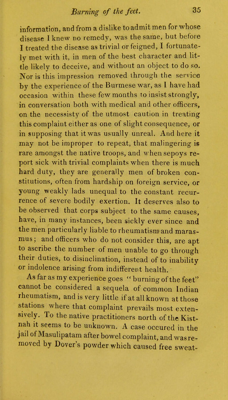 information, and from a dislike to admit men for whose disease I knew no remedy, was the same, but before I treated the disease as trivial or feigned, I fortunate- ly met with it, in men of the best character and lit- tle likely to deceive, and without an object to do so. Nor is this impression removed through the service by the experience of the Burmese war, as I have had occasion within these few months to insist strongly, in conversation both with medical and other officers, on the necessisty of the utmost caution in treating this complaint either as one of slight consequence, or in supposing that it was usually unreal. And here it may not be improper to repeat, that malingering is rare amongst the native troops, and when sepoys re- port sick with trivial complaints when there is much hard duty, they are generally men of broken con- stitutions, often from hardship on foreign service, or young weakly lads unequal to the constant recur- rence of severe bodily exertion. It deserves also to be observed that corps subject to the same causes, have, in many instances, been sickly ever since and the men particularly liable to rheumatism and maras- mus ; and officers who do not consider this, are apt to ascribe the number of men unable to go through their duties, to disinclination, instead of to inability or indolence arising from indifferent health. As far as my experience goes  burning of the feet'* cannot be considered a sequela of common Indian rheumatism, and is very little if at all known at those stations where that complaint prevails most exten- sively. To the native practitioners north oftheKist- nah it seems to be unknown. A case occured in the jail of Masulipatam after bowel complaint, and was re- moved by Dover's powder which caused free sweat-