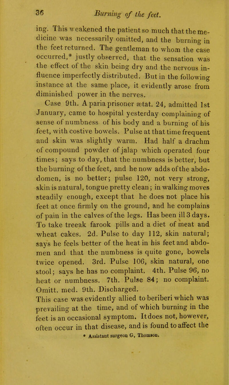 ing. This weakened the patient so much that the me- dicine was necessarily omitted, and the burning in the feet returned. The gentleman to whom the case occurred,* justly observed, that the sensation was the effect of the skin being dry and the nervous in- fluence imperfectly distributed. But in the following instance at the same place, it evidently arose from diminished power in the nerves. Case 9th. A paria prisoner setat. 24, admitted 1st January, came to hospital yesterday complaining of sense of numbness of his body and a burning of his feet, with costive bowels. Pulse at that time frequent and skin was slightly warm. Had half a drachm of compound powder of jalap which operated four times; says to day, that the numbness is better, but the burning of the feet, and he now adds of the abdo- domen, is no better; pulse 120, not very strong, skin is natural, tongue pretty clean; in walking moves steadily enough, except that he does not place his feet at once firmly on the ground, and he complains of pain in the calves of the legs. Has been ill 3 days. To take treeak farook pills and a diet of meat and wheat cakes. 2d. Pulse to day 112, skin natural; says he feels better of the heat in his feet and abdo- men and that the numbness is quite gone, bowels twice opened. 3rd. Pulse 106, skin natural, one stool; says he has no complaint. 4th. Pulse 96, no heat or numbness. 7th. Pulse 84; no complaint. Omitt. med. 9th. Discharged. This case was evidently allied to beriberi which was prevailing at the time, and of which burning in the feet is an occasional symptom. It does not, however, often occur in that disease, and is found to affect the • Assistant surgeon G, Thomson.