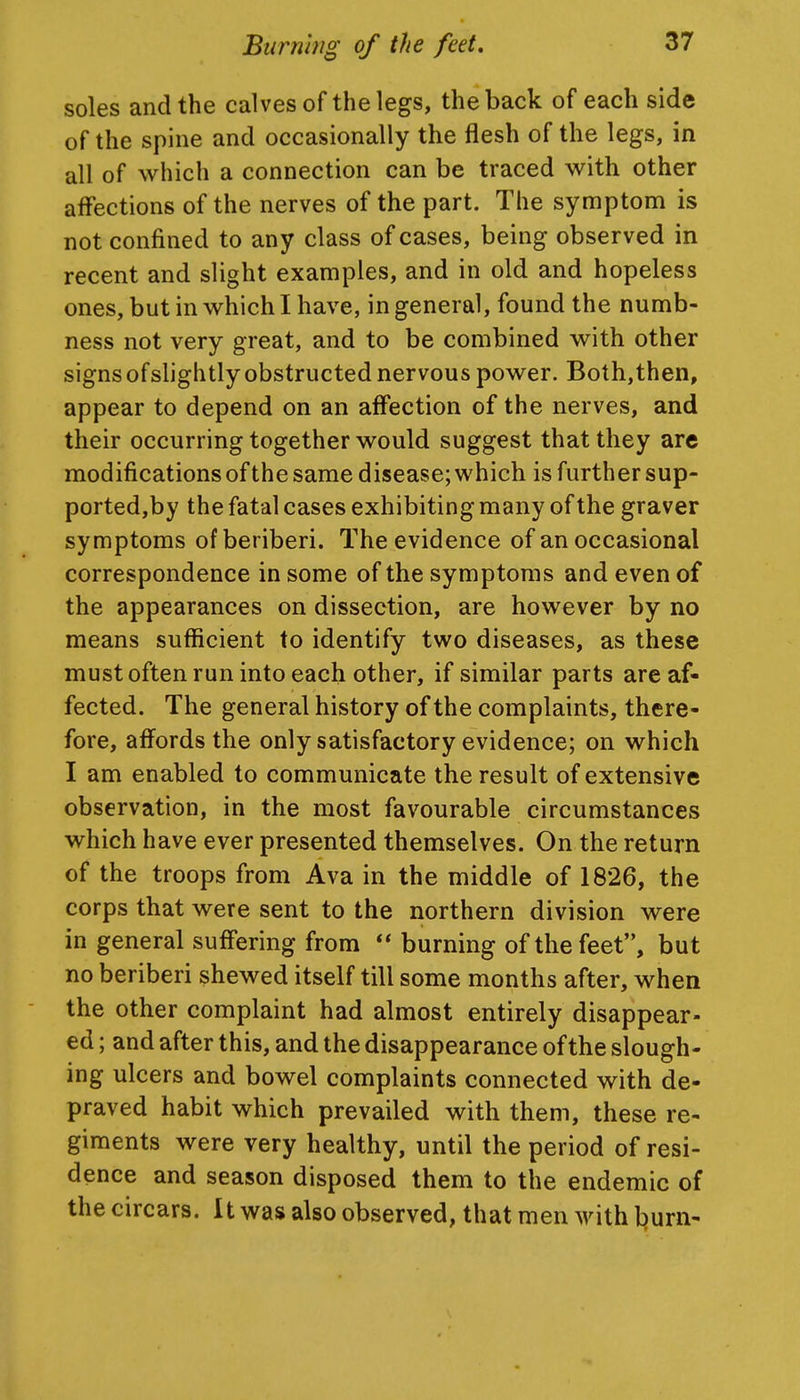 soles and the calves of the legs, the back of each side of the spine and occasionally the flesh of the legs, in all of which a connection can be traced with other affections of the nerves of the part. The symptom is not confined to any class of cases, being observed in recent and slight examples, and in old and hopeless ones, but in which I have, in general, found the numb- ness not very great, and to be combined with other signs ofslightly obstructed nervous power. Both,then, appear to depend on an affection of the nerves, and their occurring together would suggest that they are modificationsofthe same disease; which is further sup- ported,by the fatal cases exhibiting many of the graver symptoms of beriberi. The evidence of an occasional correspondence in some of the symptoms and even of the appearances on dissection, are however by no means suflicient to identify two diseases, as these must often run into each other, if similar parts are af- fected. The general history of the complaints, there- fore, affords the only satisfactory evidence; on which I am enabled to communicate the result of extensive observation, in the most favourable circumstances which have ever presented themselves. On the return of the troops from Ava in the middle of 1826, the corps that were sent to the northern division were in general suffering from  burning of the feet, but no beriberi shewed itself till some months after, when the other complaint had almost entirely disappear- ed ; and after this, and the disappearance ofthe slough- ing ulcers and bowel complaints connected with de- praved habit which prevailed with them, these re- giments were very healthy, until the period of resi- dence and season disposed them to the endemic of the circars. It was also observed, that men with ljurn-