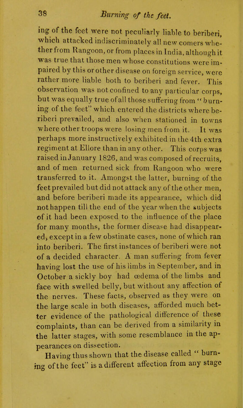 ing of the feet were not peculiarly liable to beriberi, which attacked indiscriminately all new comers whe- ther from Rangoon, or from places in India, although it was true that those men whose constitutions were im- paired by this or other disease on foreign service, were rather more liable both to beriberi and fever. This observation was not confined to any particular corps, but was equally true of all those suffering from burn- ing of the feet which entered the districts where be- riberi prevailed, and also when stationed in towns where other troops were losing men from it. It was perhaps more instructively exhibited in ihe 4th extra regiment at Ellore than in any other. This corps was raised in January 1826, and was composed of recruits, and of men returned sick from Rangoon who were transferred to it. Amongst the latter, burning of the feet prevailed but did not attack any of the other men, and before beriberi made its appearance, which did not happen till the end of the year when the subjects of it had been exposed to the influence of the place for many months, the former disease had disappear- ed, except in a few obstinate cases, none of which ran into beriberi. The first instances of beriberi were not of a decided character. A man suffering from fever having lost the use of his limbs in September, and in October a sickly boy had oedema of the limbs and face with swelled belly, but without any affection of the nerves. These facts, observed as they were on the large scale in both diseases, afforded much bet- ter evidence of the pathological difference of these complaints, than can be derived from a similarity in the latter stages, with some resemblance in the ap- pearances on dissection. Having thus shown that the disease called  burn- ing of the feet is a different affection from any stage
