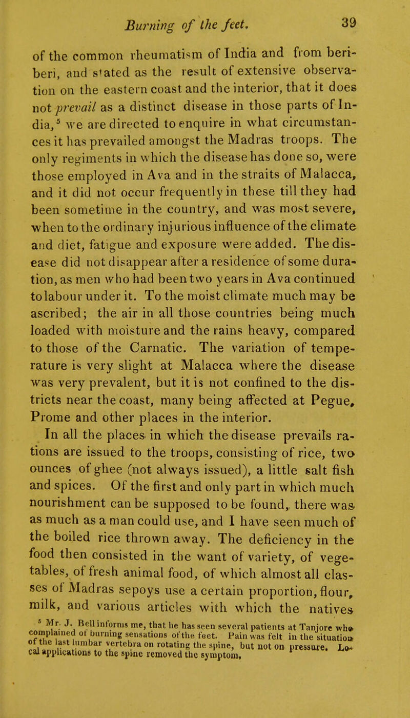 of the common rheumatism of India and from beri- beri, and stated as the result of extensive observa- tion on the eastern coast and the interior, that it does not prevail as a distinct disease in those parts of In- dia/ we are directed to enquire in what circumstan- ces it has prevailed amongst the Madras troops. The only regiments in which the disease has done so, were those employed in Ava and in the straits of Malacca, and it did not occur frequently in these till they had been sometime in the country, and was most severe, when to the ordinary injurious influence of the climate and diet, fatigue and exposure were added. Thedis- eaj^e did not disappear after a residence of some dura- tion, as men who had been two years in Ava continued tolabour under it. To the moist climate much may be ascribed; the air in all those countries being much loaded with moisture and the rains heavy, compared to those of the Carnatic. The variation of tempe- rature is very slight at Malacca where the disease was very prevalent, but it is not confined to the dis- tricts near the coast, many being affected at Pegue^ Prome and other places in the interior. In all the places in which the disease prevails ra- tions are issued to the troops, consisting of rice, two ounces of ghee (not always issued), a little salt fish and spices. Of the first and only part in which much nourishment can be supposed to be found, there was- as much as a man could use, and 1 have seen much of the boiled rice thrown away. The deficiency in the food then consisted in the want of variety, of vege- tables, of fresh animal food, of which almost all clas- ses of Madras sepoys use a certain proportion, flour, milk, and various articles with which the natives * Mr. J. Bell informs me, that he has seen several patients at Taniore wh» complained ot burning sensations of the feet. Pain was felt in the situatioi* ^Ii a l^'V'.''^^' vertebra on rotating the spine, but not on pressure. L<^ cal applications to the spine removed the symptom.