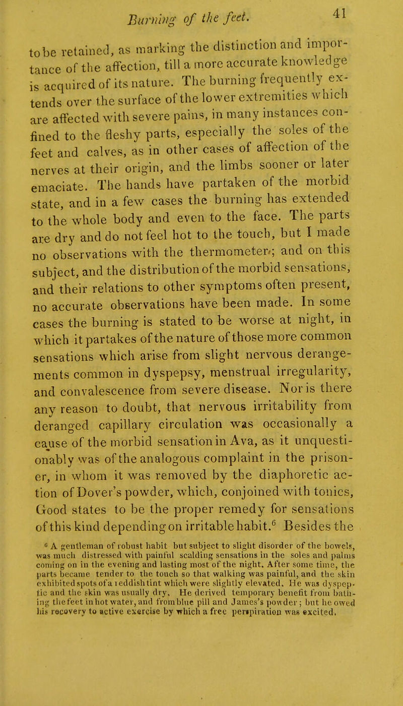 tobe retained, as marking the distinction and impor- tance of the affection, till a more accurate knowledge is acquired of its nature. The burning frequently ex- tends over the surface of the lower extremities which are aflfected with severe pains, in many instances con- fined to the fleshy parts, especially the soles of the feet and calves, as in other cases of affection of the nerves at their origin, and the limbs sooner or later emaciate. The hands have partaken of the morbid state, and in a few cases the burning has extended to the whole body and even to the face. The parts are dry and do not feel hot to the touch, but I made no observations with the thermometer; and on this subject, and the distribution of the morbid sensations, and their relations to other symptoms often present, no accurate observations have been made. In some cases the burning is stated to be worse at night, in which it partakes of the nature of those more common sensations which arise from slight nervous derange- ments common in dyspepsy, menstrual irregularity, and convalescence from severe disease. Nor is there any reason to doubt, that nervous irritability from deranged capillary circulation was occasionally a cause of the morbid sensation in Ava, as it unquesti- onably was of the analogous complaint in the prison- er, in whom it was removed by the diaphoretic ac- tion of Dover's powder, which, conjoined with tonics. Good states to be the proper remedy for sensations of this kind depending on irritable habit.^ Besides the c A gentleman of robust habit but subject to slight disorder of the bowels, was much distressed with painful scalding sensations in the soles and palms coming on in the evening and lasting most of the night. After some time, the parts became tender to the touch so that walking was painful, and the skin exhibited spots of a leddishtint which were slightly elevated. He was dyspep* tic and the skin was usually dry. He derived temporary benefit from bath- ing the feet in hot water, and from blue pill and James's powder; but he owed lii« recovery to active exercise by Tfhlch a free peripiration was excited.