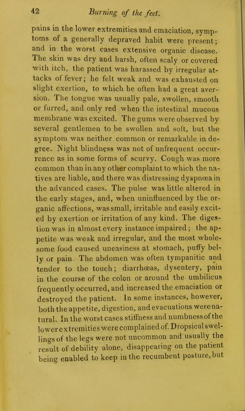 pains in the lower extrennities and emaciation, symp- toms of a generally depraved habit were present; and in the worst cases extensive organic disease. The skin was dry and harsh, often scaly or covered with itch, the patient was harassed by irregular at- tacks of fever; he felt weak and was exhausted on slight exertion, to which he often had a great aver- sion. The tongue was usually pale, swollen, smooth or furred, and only red when the intestinal mucous membrane was excited. The gums were observed by several gentlemen to be swollen and soft, but the symptom was neither common or remarkable in de- gree. Night blindness was not of unfrequent occur- rence as in some forms of scurvy. Cough was more common than in any other complaint to which the na- tives are liable, and there was distressing dyspnoea in the advanced cases. The pulse was little altered in the early stages, and, when uninfluenced by the or- ganic affections, was small, irritable and easily excit- ed by exertion or irritation of any kind. The diges- tion was in almost every instance impaired; the ap- petite was weak and irregular, and the most whole- some food caused uneasiness at stomach, puffy bel- ly or pain. The abdomen was often tympanitic and tender to the touch; diarrhoeas, dysentery, pain in the course of the colon or around the umbilicus frequently occurred, and increased the emaciation or destroyed the patient. In some instances, however, both the appetite, digestion, and evacuations were na- tural. In the worst cases stiffness and numbness of the lowerextremities were complained of. Dropsicalswel- lingsof the legs were not uncommon and usually the result of debility alone, disappearing on the patient being enabled to keep in the recumbent posture, but