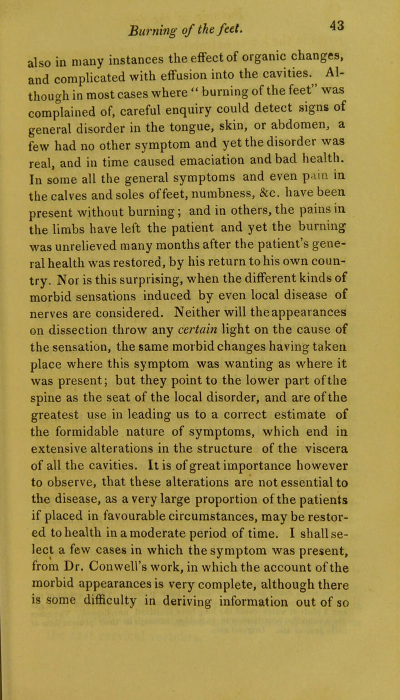 also in many instances the effect of organic changes, and complicated with effusion into the cavities.^^ Al- though in most cases where  burning of the feet was complained of, careful enquiry could detect signs of general disorder in the tongue, skin, or abdomen, a few had no other symptom and yet the disorder was real, and in time caused emaciation and bad health. In some all the general symptoms and even pain in the calves and soles of feet, numbness, &c. have been present without burning; and in others, the pains in the limbs have left the patient and yet the burning was unrelieved many months after the patient's gene- ral health was restored, by his return to his own coun- try. Nor is this surprising, when the different kinds of morbid sensations induced by even local disease of nerves are considered. Neither will the appearances on dissection throw any certain light on the cause of the sensation, the same morbid changes having taken place where this symptom was wanting as where it was present; but they point to the lower part of the spine as the seat of the local disorder, and are of the greatest use in leading us to a correct estimate of the formidable nature of symptoms, which end in extensive alterations in the structure of the viscera of all the cavities. It is of great importance however to observe, that these alterations are not essential to the disease, as a very large proportion of the patients if placed in favourable circumstances, may be restor- ed to health in a moderate period of time. I shall se- lect a few cases in which the symptom was present, from Dr. Conwell's work, in which the account of the morbid appearances is very complete, although there is some difficulty in deriving information out of so