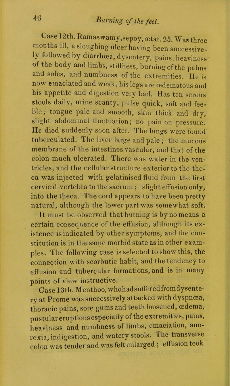 Case 12th. Ramaswamy,sepoy, eetat. 25. Was three months ill, a sloughmg ulcer having been successive- ly followed by diarrhoea, dysentery, pains, heaviness of the body and limbs, stiffness, burning of the palms and soles, and numbness of the extremities. He is now emaciated and weak, his legs are oedematous and his appetite and digestion very bad. Has ten serous stools daily, urine scanty, pulse quick, soft and fee- ble; tongue pale and smooth, skin thick and dry, slight abdominal fluctuation; no pain on pressure. He died suddenly soon after. The lungs were found tuberculated. The liver large and pale ; the mucous membrane of the intestines vascular, and that of the colon much ulcerated. There was water in the ven- tricles, and the cellular structure exterior to the the- ca was injected with gelatinised fluid from the first cervical vertebra to the sacrum ; slight effusion only, into the theca. The cord appears to have been pretty natural, although the lower part was somewhat soft. It must be observed that burning is by no means a certain consequence of the effusion, although its ex- istence is indicated by other symptoms, and the con- stitution is in the same morbid state as in other exam- ples. The following case is selected to show this, the connection with scorbutic habit, and the tendency to effusion and tubercular formations, and is in many points of view instructive. Case 13th. Menthoo, whohadsufferedfromdysente- ry at Prome was successively attacked with dyspnoea, thoracic pains, sore gums and teeth loosened, oedema, pustular eruptions especially of the extremities, pains, heaviness and numbness of limbs, emaciation, ano- rexia, indigestion, and watery stools. The transverse colon was tender and was felt enlarged ; effusion took