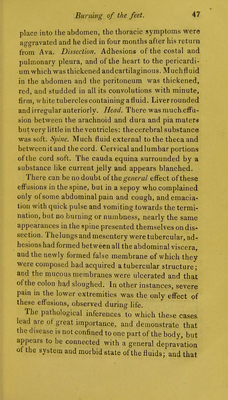 place into the abdomen, the thoracic symptonms were ao-o-ravated and he died in four months after his return from Ava. Dissection. Adhesions of the costal and puhnonary pleura, and of the heart to the pericardi- um which was thickened andcartilaginous. Muchfluid in the abdomen and the peritoneum was thickened, red, and studded in all its convolutions with minute, firm, white tubercles containing a fluid. Liver rounded and irregular anteriorly. Head. There was muchefFu- sion between the arachnoid and dura and pia maters but very little in the ventricles: the cerebral substance was soft. Spine. Much fluid external to the theca and between it and the cord. Cervical and lumbar portions of the cord soft. The cauda equina surrounded by a substance like current jelly and appears blanched. There can be no doubt of the general effect of these eff'usions in the spine, but in a sepoy who complained only of some abdominal pain and cough, and emacia- tion with quick pulse and vomiting towards the termi- nation, but no burning or numbness, nearly the same appearances in the spine presented themselves on dis- section. Thelungs and mesentery were tubercular, ad- hesions had formed between all the abdominal viscera, and the newly formed false membrane of which they were composed had acquired a tubercular structure; and the mucous membranes were ulcerated and that of the colon had sloughed. In other instances, severe pain in the lower extremities was the only eff*ect of these eff'usions, observed during life. The pathological inferences to which these cases lead are of great importance, and demonstrate that the disease is not confined to one part of the body, but appears to be connected with a general depravation of the system and morbid state of the fluids; and that
