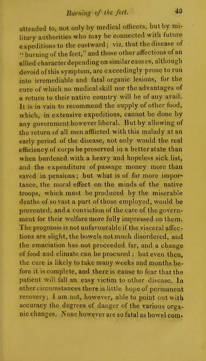 attended to, not only by medical officers, but by mi- litary authorities who may be connected with future expeditions to the eastward; viz. that the disease of  burning of the feet, and those other affections of an allied character depending on similar causes, although devoid of this symptom, are exceedingly prone to run into irremediable and fatal organic lesions, for the cure of which no medical skill nor the advantages of a return to their native country will be of any avail. It is in vain to recommend the supply of other food, which, in extensive expeditions, cannot be done by any government however liberal. But by allowing of the return of all men afflicted with this malady at an early period of the disease, not only w^ould the real efficiency of corps be preserved in a better state than when burdened with a heavy and hopeless sick list, and the expenditure of passage money more than saved in pensions; but what is of far more impor- tance, the moral effect on the minds of the native troops, which must be produced by the miserable deaths of so vast a part of those employed, would be prevented, and a conviction of the care of the govern- ment for their welfare more fully impressed on them. The prognosis is not unfavourable if the visceral affec- tions are slight, the bowels not much disordered, and the emaciation has not proceeded far, and a change of food and climate can be procured : but even then, the cure is likely to take many weeks and months be- fore it is complete, and there is cause to fear that the patient will fall an easy victim to other disease. In other circumstances there is little hope of permanent recovery; I am not, however, able to point out with accuracy the degrees of danger of the various orga- nic changes. None however are so fatal as bowel com-