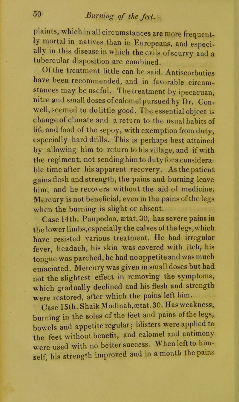 plaints, which in all circumstances are more frequent- ly mortal in natives than in Europeans, and especi- ally in this disease in which the evils of scurvy and a tubercular disposition are combined. Of the treatment little can be said. Antiscorbutics have been recommended, and in favorable circum- stances may be useful. The treatment by ipecacuan, nitre and small doses of calomel pursued by Dr. Con- well, seemed to do little good. The essential object is change of climate and a return to the usual habits of life and food of the sepoy, with exemption from duty, especially hard drills. This is perhaps best attained by allowing him to return to his village, and if with the regiment, not sendinghim to duty for a considera- ble time after his apparent recovery. As the patient gains flesh and strength, the pains and burning leave him, and he recovers without the aid of medicine. Mercury is not beneficial, even in the pains of the legs when the burning is slight or absent. Case 14th. Paupodoo, aetat. 30, has severe pains in the lower limbs,especially the calves of the legs,which have resisted various treatment. He had irregular fever, headach, his skin was covered with itch, his tongue was parched, he had no appetite and was much emaciated. Mercury was given in small doses but had not the slightest effect in removing the symptoms, which gradually declined and his flesh and strength were restored, after which the pains left him. Case 15th. ShaikModinah,8etat.30. Has weakness, burning in the soles of the feet and pains of the legs, bowels and appetite regular; blisters were applied to the feet without benefit, and calomel and antimony were used with no better success. When left to him- self, his strength improved and in a month thepams