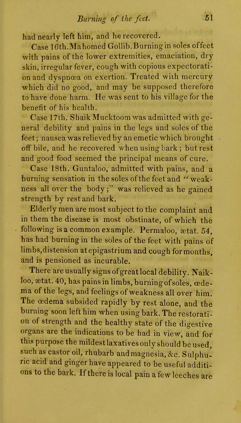 had nearly left him, and he recovered. Case 16th.Mahomed Gollib.Burningin soles offeet with pains of the lower extremities, emaciation, dry- skin, irregular fever, cough with copious expectorati- on and dyspnoea on exertion. Treated with mercury which did no good, and may be supposed therefore to have done harm. He was sent to his village for the benefit of his health. Case 17th. Shaik Mucktoom was admitted with ge- neral debility and pains in the legs and soles of the feet; nausea was relieved by an emetic which brought off bile, and he recovered when using bark; but rest and good food seemed the principal means of cure. Case 18th. Guntaloo, admitted with pains, and a burning sensation in the soles of the feet and weak- ness all over the body; was relieved as he gained strength by rest and bark. Elderly men are most subject to the complaint and in them the disease is most obstinate, of which the > following is a common example. Permaloo, «tat. 54, has had burning in the soles of the feet with pains of limbs,distension at epigastrium and cough for months, and is pensioned as incurable. There are usually signs of great local debility. Naik- loo, aetat. 40, has pains in limbs, burning of soles, oede- ma of the legs, and feelings of weakness all over him. The cedema subsided rapidly by rest alone, and the burning soon left him when using bark. The restorati- on of strength and the healthy state of the digestive organs are the indications to be had in view, and for this purpose the mildestlaxatives only should be used, such as castor oil, rhubarb andmagnesia, &c. Sulphu- ric acid and ginger have appeared to be useful additi- ons to the bark. If there is local pain a few leeches are