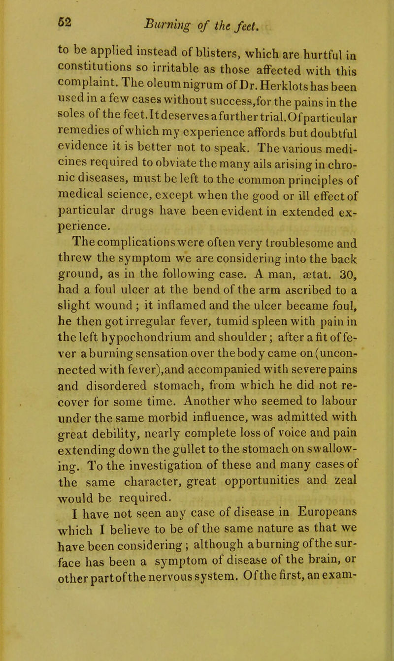 to be applied instead of blisters, which are hurtful in constitutions so irritable as those affected with this complaint. The oleum nigrum of Dr. Herklots has been used in a few cases without success,for the pains in the soles of the feet.Itdeservesafurthertrial.Ofparticular remedies of which my experience affords but doubtful evidence it is better not to speak. The various medi- cines required to obviate the many ails arising in chro- nic diseases, must be left to the common principles of medical science, except when the good or ill effect of particular drugs have been evident in extended ex- perience. The complications were often very troublesome and threw the symptom we are considering into the back ground, as in the following case. A man, aetat. 30, had a foul ulcer at the bend of the arm ascribed to a slight wound ; it inflamed and the ulcer became foul, he then got irregular fever, tumid spleen with pain in the left hypochondrium and shoulder; after a fit of fe- ver aburning sensation over the body came on (uncon- nected with fever),and accompanied with severe pains and disordered stomach, from which he did not re- cover for some time. Another who seemed to labour under the same morbid influence, was admitted with great debility, nearly complete loss of voice and pain extending down the gullet to the stomach on swallow- ing. To the investigation of these and many cases of the same character, great opportunities and zeal would be required. I have not seen any case of disease in Europeans which I believe to be of the same nature as that we have been considering; although aburning of the sur- face has been a symptom of disease of the brain, or other partof the nervous system. Of the first, an exam-