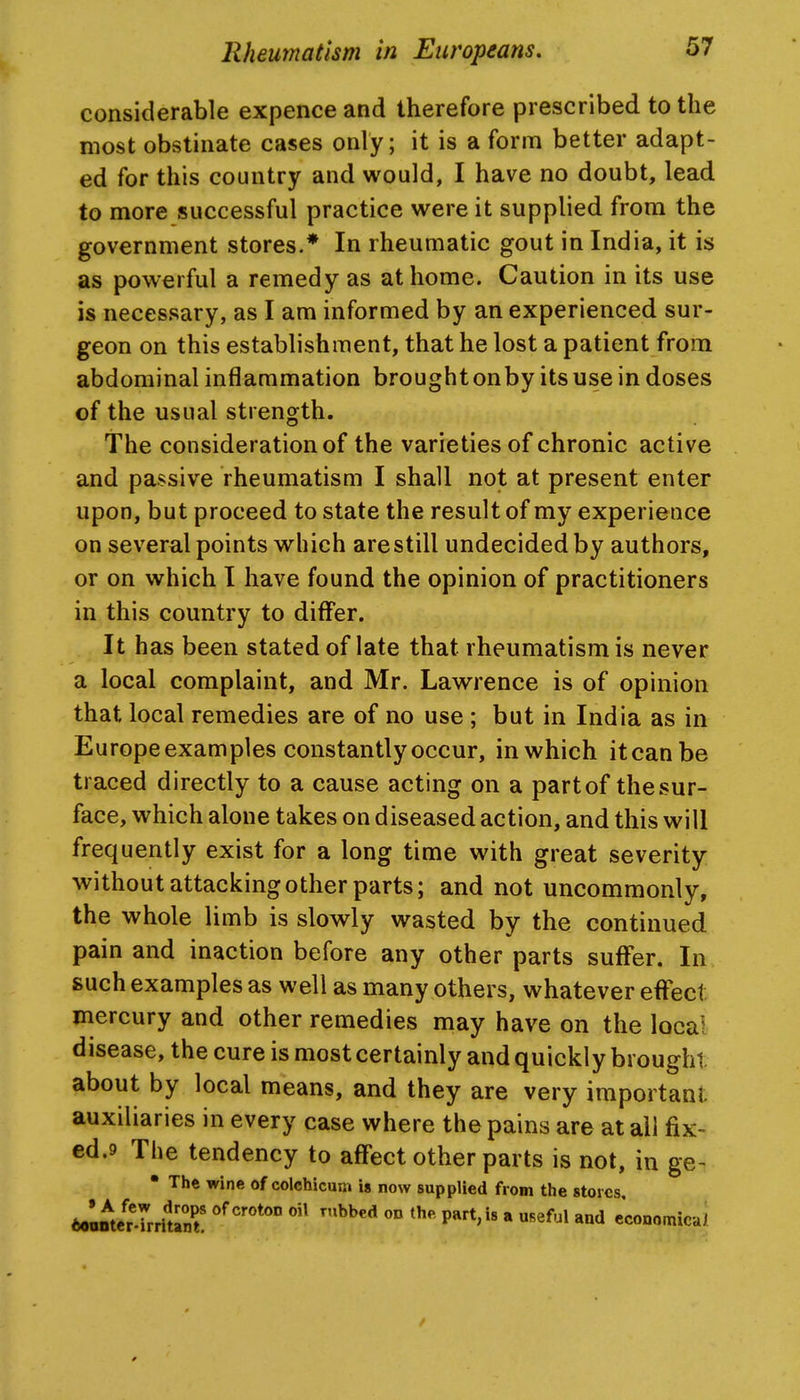 considerable expence and therefore prescribed to the most obstinate cases only; it is a form better adapt- ed for this country and would, I have no doubt, lead to more successful practice were it supplied from the government stores.* In rheumatic gout in India, it is as powerful a remedy as at home. Caution in its use is necessary, as I am informed by an experienced sur- geon on this establishment, that he lost a patient from abdominal inflammation brought onby its use in doses of the usual strength. The consideration of the varieties of chronic active and passive rheumatism I shall not at present enter upon, but proceed to state the result of my experience on several points which are still undecided by authors, or on which I have found the opinion of practitioners in this country to differ. It has been stated of late that rheumatism is never a local complaint, and Mr. Lawrence is of opinion that local remedies are of no use ; but in India as in Europe examples constantly occur, in which it can be traced directly to a cause acting on a part of the sur- face, which alone takes on diseased action, and this will frequently exist for a long time with great severity without attacking other parts; and not uncommonly, the whole limb is slowly wasted by the continued pain and inaction before any other parts suffer. In. such examples as well as many others, whatever effect mercury and other remedies may have on the local disease, the cure is most certainly and quickly brought about by local means, and they are very important auxiliaries in every case where the pains are at all fix- ed.9 The tendency to affect other parts is not, in ge^ • The wine of colchicum is now supplied from the stores, 6oanteprrriUnt ° P'^'*''* * '^^^^ economical /