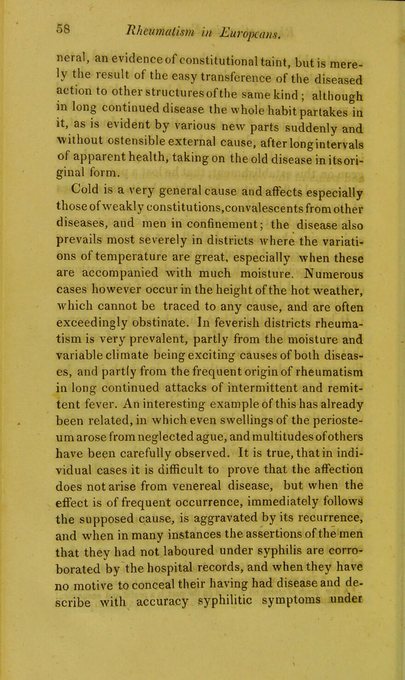 58 Rheumatism in Europeans. neral, anevidenceof constitutional taint, butis mere- ly the result of the easy transference of the diseased action to other structures of the same kind; although in long continued disease the whole habit partakes in it, as is evident by various new parts suddenly and without ostensible external cause, after longintervals of apparent health, taking on the old disease in itsori- ginal form. Cold is a very general cause and affects especially those of weakly constitutions,convalescents from other diseases, and men in confinement; the disease also prevails most severely in districts where the variati- ons of temperature are great, especially when these are accompanied with much moisture. Numerous cases however occur in the height of the hot weather, which cannot be traced to any cause, and are often exceedingly obstinate. In feverish districts rheuma- tism is very prevalent, partly from the moisture and variable climate being exciting causes of both diseas- es, and partly from the frequent origin of rheumatism in long continued attacks of intermittent and remit- tent fever. An interesting example of this has already been related, in which even swellings of the perioste- um arose from neglected ague, and multitudes of others have been carefully observed. It is true, that in indi- vidual cases it is difficult to prove that the affection does not arise from venereal disease, but when the effect is of frequent occurrence, immediately follows the supposed cause, is aggravated by its recurrence, and when in many instances the assertions of the men that they had not laboured under syphilis are corro- borated by the hospital records, and when they have no motive to conceal their having had disease and de- scribe with accuracy syphilitic symptoms under