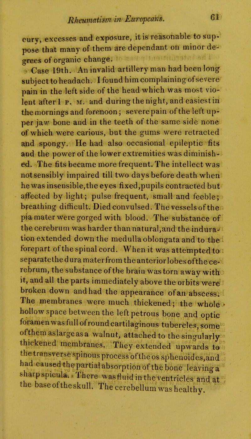 cury, excesses and exposure, it is reasonable to sup- pose that many of them are dependant on minor de^ grees of organic change. d >Case 19th. An invalid artillery man had been long subject to headach. I found him complaining of severe pain in the left side of the head which was most vio- lent after 1 p. M. and during the night, and easiest in the mornings and forenoon; severe pain of the left up- per jaw bone and in the teeth of the same side none of which were carious, but the gums were retracted and spongy. He had also occasional epileptic fits and the power of the lower extremities was diminish- ed. The fitsbecamemorefrequent. The intellect was notsensibly impaired till two days before death when he was insensible,the eyes fixed,pupils contracted but affected by light; pulse frequent, small and feeblejv breathing difficult. Died convulsed. The vessels of the pia mater were gorged with blood. The substance of the cerebrum was harder than natural,and the indura-* tion extended down the medulla oblongata and to the- forepart of the spinal cord. When it was attempted to separate the d ura mater from the anterior lobes of the ce^^^ rebrum, the substance of th^ brain was torn away with it, and all the parts immediately above the orbits were' broken down and had the appearance of an abscess. The membranes were much thickened; the whole * hollow space between the left petrous bone and optic foramen was full of round cartilaginous tubercles, some^ ofthemaslargeasa walnut, attached to the singularly thickened membranes. They extended upwards to ^ the transverse spinous process of the os sphenoides,and had caused thepartial absorption of the bone leavinga sharp spicula.. There was fluid in the ventricles andati the base of the skull. The cerebellum was healthy ^