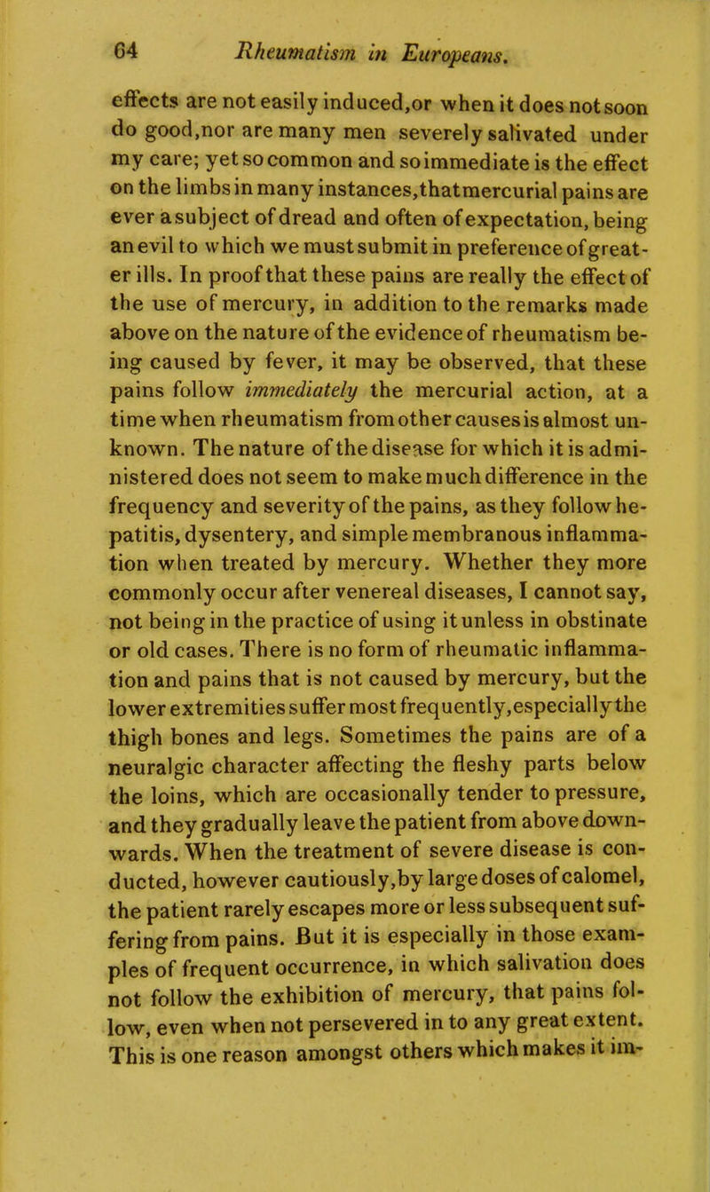 effects are not easily incluced,or when it does not soon do good,nor are many men severely salivated under my care; yet so common and so immediate is the effect on the limbs in many instances,thatmercurial pains are ever asubject of dread and often of expectation, being an evil to which we must submit in preference of great- er ills. In proof that these pains are really the effect of the use of mercury, in addition to the remarks made above on the nature of the evidence of rheumatism be- ing caused by fever, it may be observed, that these pains follow immediately the mercurial action, at a time when rheumatism from other causes is almost un- known. The nature of the disease for which it is admi- nistered does not seem to make much difference in the frequency and severityof the pains, as they follow he- patitis, dysentery, and simple membranous inflamma- tion when treated by mercury. Whether they more commonly occur after venereal diseases, I cannot say, not being in the practice of using it unless in obstinate or old cases. There is no form of rheumatic inflamma- tion and pains that is not caused by mercury, but the lower extremities suffer most frequently,especially the thigh bones and legs. Sometimes the pains are of a neuralgic character affecting the fleshy parts below the loins, which are occasionally tender to pressure, and they gradually leave the patient from above down- wards. When the treatment of severe disease is con- ducted, however cautiously,by large doses of calomel, the patient rarely escapes more or less subsequent suf- fering from pains. But it is especially in those exam- ples of frequent occurrence, in which salivation does not follow the exhibition of mercury, that pains fol- low, even when not persevered in to any great extent. This is one reason amongst others which makes it im-