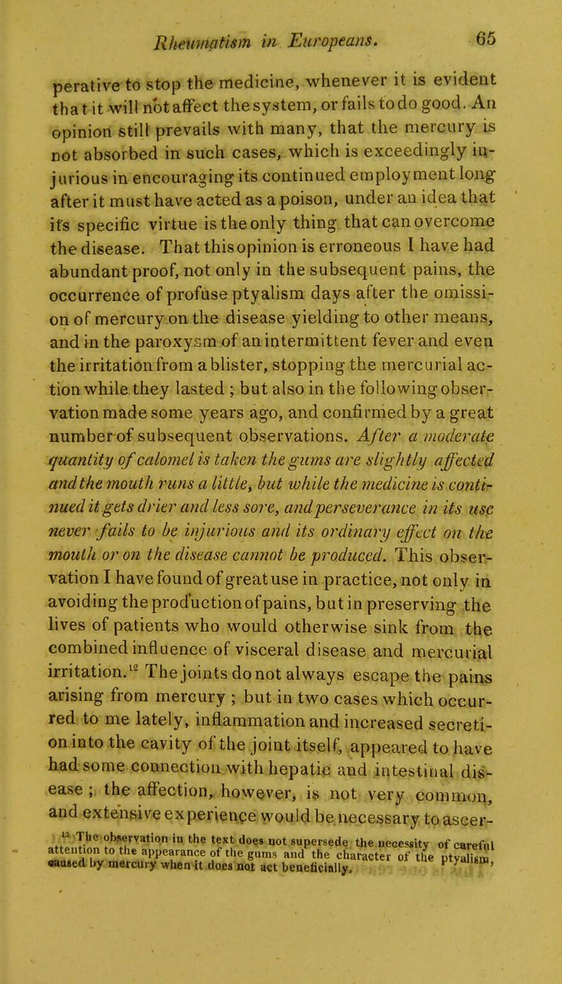 perative to stop the medicine, whenever it is evident that it will nbtaffect thesystem, or fails todo good. An opinion still prevails with many, that the mercury is not absorbed in such cases, which is exceedingly iti- jarious in encouraging its continued employment long after it must have acted as a poison, under an idea th%t its specific virtue is the only thing that can overcome the disease. That this opinion is erroneous I have had abundant proof, not only in the subsequent pains, the occurrence of profuse ptyalism days after the omissi- on of mercury.on the disease yielding to other means, and in the paroxysmx)f an intermittent fever and even the irritation from a blister, stopping the mercurial ac- tion while they lasted ; but also in the following obser- vation made some years ago, and confirmed by a great number of subsequent observations. After a modercUe quantity of calomel is taken the gums are slightly affected andthe mouth runs a little^ but while the medicine is conttr- nued it gets drier and less sore, and per severance in its use never fails to be injurious and its ordinary effect on the moutii or on the disease cannot be produced. This obsen- vation I have found of great use in practice, not only ia avoiding the production of pains, but in preserving the lives of patients who would otherwise sink from the combined influence of visceral disease and mercurial irritation/^ The joints do not always escape the pain§ arising from mercury ; but in two cases which occur- red to me lately, inflammation and increased secreti- on into the cavity of the joint itself, appeared to have had some connection with hepatic and intestinal dis- ease ; the affection^ however, is not very common, and extensive experience would be.necessary toascer- The observation in the text does not supersede the necessity of carefal attention to the appearance of the gums and'^the character of the ptSSlUrn •aased by mercury when it does not act beaeficially. Ptyahsm,