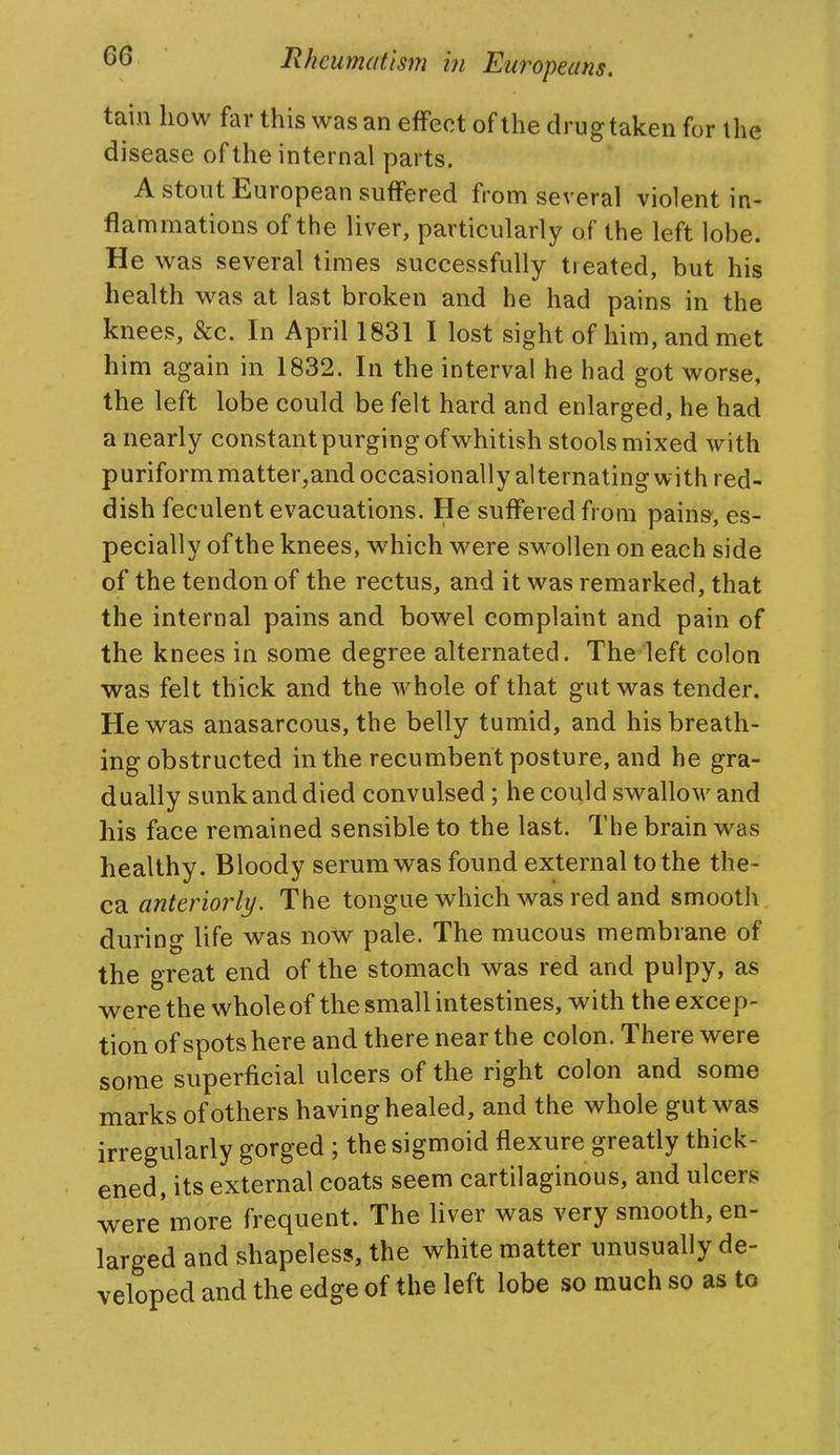 tain how far this was an effect of the drugtaken for the disease of the internal parts. A stout European suffered from several violent in- flammations of the liver, particularly of the left lobe. He was several times successfully treated, but his health v^^as at last broken and he had pains in the knees, &c. In April 1831 I lost sight of him, and met him again in 1832. In the interval he had got worse, the left lobe could be felt hard and enlarged, he had a nearly constant purging of whitish stools mixed with puriform matter,and occasionally alternating with red- dish feculent evacuations. He suffered from pains-, es- pecially of the knees, which were swollen on each side of the tendon of the rectus, and it was remarked, that the internal pains and bowel complaint and pain of the knees in some degree alternated. The left colon was felt thick and the whole of that gut was tender. He was anasarcous, the belly tumid, and his breath- ing obstructed in the recumbent posture, and he gra- dually sunk and died convulsed; he could swallow and his face remained sensible to the last. The brain was healthy. Bloody serum was found external to the the- ca anteriorly. The tongue which was red and smooth during life w^as now pale. The mucous membrane of the great end of the stomach was red and pulpy, as were the whole of the small intestines, with the excep- tion of spots here and there near the colon. There were some superficial ulcers of the right colon and some marks of others having healed, and the whole gut was irregularly gorged ; the sigmoid flexure greatly thick- ened, its external coats seem cartilaginous, and ulcers were more frequent. The liver was very smooth, en- larged and shapeless, the white matter unusually de- veloped and the edge of the left lobe so much so as to