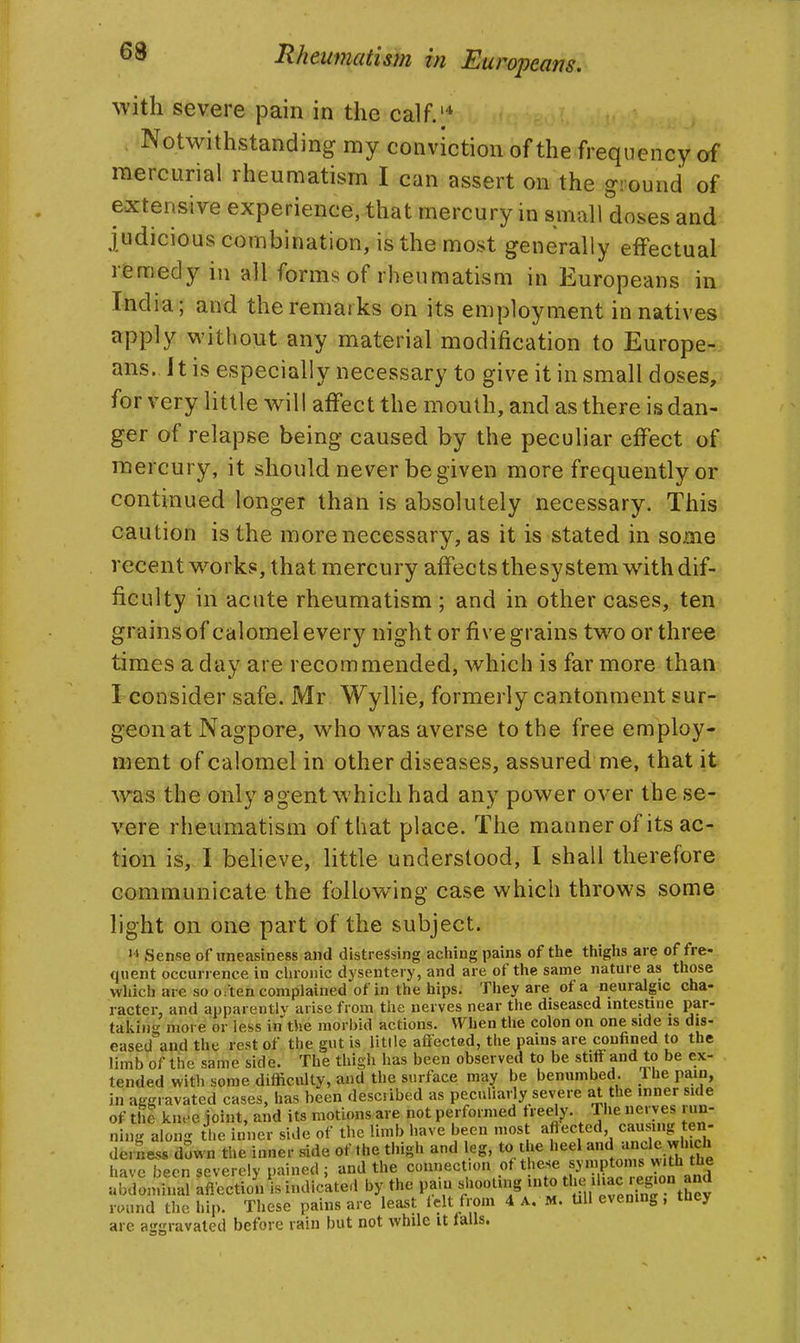 with severe pain in the calf.'* Notwithstanding my conviction of the frequency of mercurial rheumatism I can assert on the ground of extensive experience, that mercury in small doses and judicious combination, is the most generally effectual remedy in all forms of rheumatism in Europeans in India; and the remarks on its employment in natives apply without any material modification to Europe^i ans. 11 is especially necessary to give it in small doses, for very little will affect the mouth, and as there is dan- ger of relapse being caused by the peculiar effect of mercury, it should never be given more frequently or continued longer than is absolutely necessary. This caution is the more necessary, as it is stated in some recent works, that mercury affects thesy stem with dif- ficulty in acute rheumatism ; and in other cases, ten grains of calomel every night or five grains two or three times a day are recommended, which is far more than; I consider safe. Mr Wyllie, formerly cantonment sur-? geonat Nagpore, who was averse to the free employ- ment of calomel in other diseases, assured me, that it was the only agent which had any power over the se- vere rheumatism of that place. The manner of its ac- tion is, I beheve, little understood, I shall therefore communicate the following case which throws some light on one part of the subject. Sense of uneasiness and distressing aching pains of the thighs are of fre- quent occurrence in chronic dysentery, and are of the same nature as those which are so often complained of in the hips. They are of a neuralgic cha- racter, and apparentlv arise from the nerves near the diseased intestine par- takino- more or less in the morbid actions. When the colon on one side is dis- eased'and the rest of the gut is little affected, the pains are confined to the limb of the same side. The thigh has been observed to be stiff and to be ex- tended with some difficulty, and the surface may be benumbed. Ihe pain, nuij'a ong iiie inner siuu ui m...^ - - / :„i.;-i, deriie.8 down the inner side of the thigh and leg, to the heel '^^n'.l^ ^J'^^J* have been severely pained ; and the connection of these symptoms w'th the ai'doai inal affection \s indic'ated by the pain siiooling into ^ 'f./^-/'f S^^^^^J round the hip. These pains are least lelt fi-om 4 A. M. UU evening, they are aggravated before rain but not while it falls.