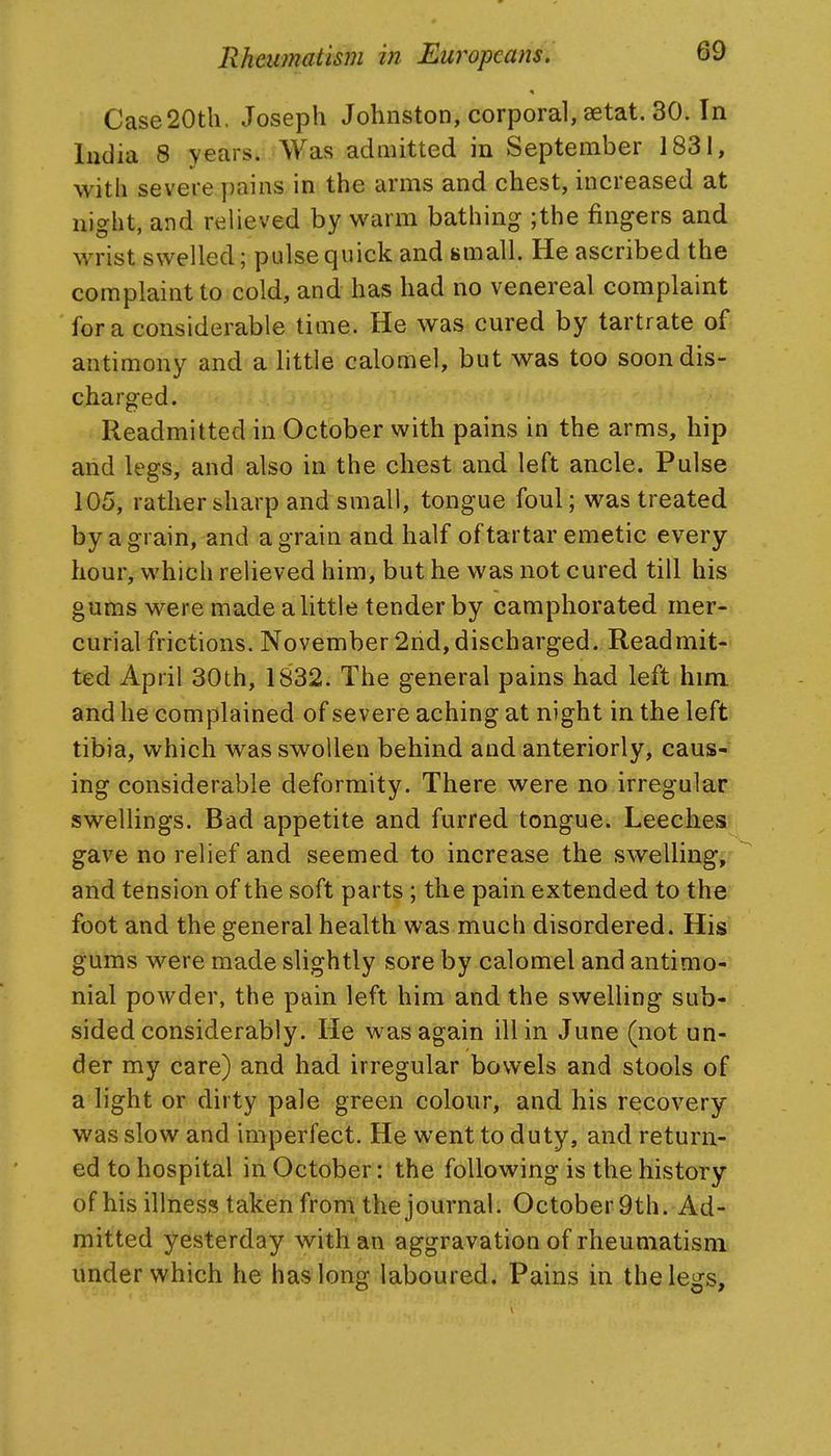 Case20th. Joseph Johnston, corporal, aetat. 30. In India 8 years. Was admitted in September 1831, with severe pains in the arms and chest, increased at night, and relieved by warm bathing ;the fingers and wrist swelled; pulse quick and small. He ascribed the complaint to cold, and has had no venereal complaint for a considerable time. He was cured by tartrate of antimony and a little calomel, but was too soon dis- charged. Readmitted in October with pains in the arms, hip and legs, and also in the chest and left ancle. Pulse 105, rather sharp and small, tongue foul; was treated by a grain, and a grain and half of tartar emetic every hour, which relieved him, but he was not cured till his gums were made a little tender by camphorated mer- curial frictions. November 2nd, discharged. Readmit- ted April 30th, 1832. The general pains had left him and he complained of severe aching at night in the left tibia, which was swollen behind and anteriorly, caus->f ing considerable deformity. There were no irregular swellings. Bad appetite and furred tongue. Leeches gave no relief and seemed to increase the swelling;- and tension of the soft parts; the pain extended to the foot and the general health was much disordered. His gums were made slightly sore by calomel and antimo-. nial powder, the pain left him and the swelling sub*) sided considerably. He was again ill in June (not un- der my care) and had irregular bowels and stools of a light or dirty pale green colour, and his recovery was slow and imperfect. He went to duty, and return- ed to hospital in October: the following is the history of his illness taken front the journal. October9th. Ad- mitted yesterday with an aggravation of rheumatism under which he has long laboured. Pains in the legs.