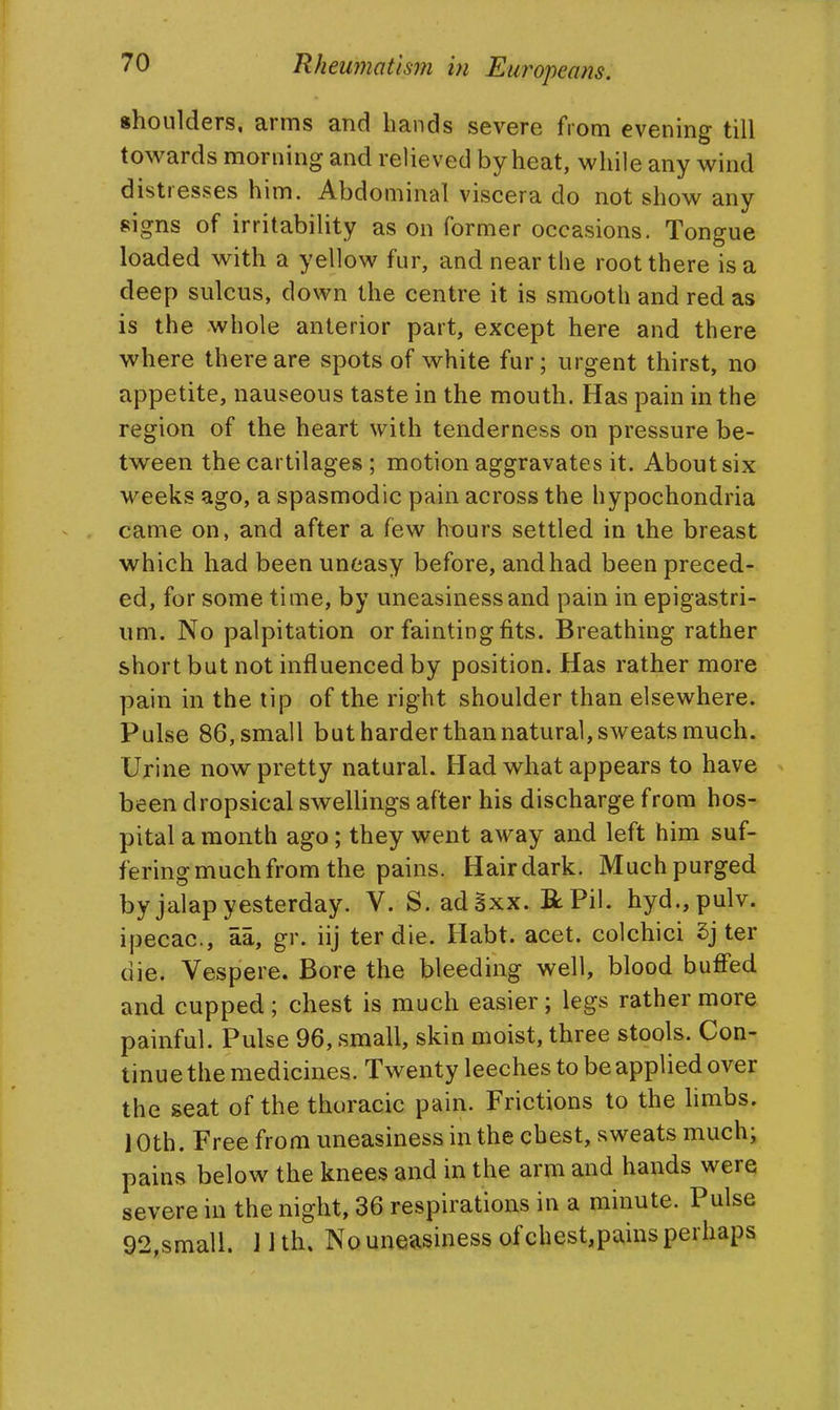 shoulders, arms and hands severe from evening till towards morning and relieved by heat, while any wind distresses him. Abdominal viscera do not show any signs of irritability as on former occasions. Tongue loaded with a yellow fur, and near the root there is a deep sulcus, down the centre it is smooth and red as is the whole anterior part, except here and there where there are spots of white fur; urgent thirst, no appetite, nauseous taste in the mouth. Has pain in the region of the heart with tenderness on pressure be- tween the cartilages ; motion aggravates it. About six weeks ago, a spasmodic pain across the hypochondria came on, and after a few hours settled in the breast which had been uneasy before, and had been preced- ed, for some time, by uneasiness and pain in epigastri- um. No palpitation or faintingfits. Breathing rather short but not influenced by position. Has rather more pain in the tip of the right shoulder than elsewhere. Pulse 86, small but harder than natural, sweats much. Urine now pretty natural. Had what appears to have been dropsical swellings after his discharge from hos- pital a month ago; they went away and left him suf- fering much from the pains. Hairdark. Much purged by jalap yesterday. V. S. adSxx. RPil. hyd.,pulv. ipecac, aa, gr. iij ter die. Habt. acet. colchici 5j ter die. Vespere. Bore the bleeding well, blood buffed and cupped; chest is much easier; legs rather more painful. Pulse 96, small, skin moist, three stools. Con- tinue the medicines. Twenty leeches to be applied over the seat of the thoracic pain. Frictions to the hmbs. 10th. Free from uneasiness in the chest, sweats much; pains below the knees and in the arm and hands were severe in the night, 36 respirations in a minute. Pulse 92,small. 11 th. No uneasiness of chest,pains perhaps