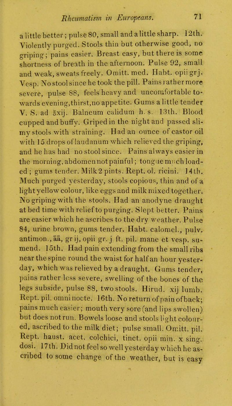 a little better; pulse 80, small and alittle sharp. 12th. Violently purged. Stools thin but otherwise good, no griping; pains easier. Breast easy, but there is some shortness of breath in the afternoon. Pulse 92, small and weak, sweats freely. Omitt. med. Ilabt. opiigrj. Vesp. No stool since he took the pill. Pains rather more severe, pulse 88, feels heavy and uncomfortable to- wards evening,thirst,no appetite. Gums a little tender V. S. ad Sxij. Balneum calidum h. s. 13th. Blood cupped and buffy. Griped in the night and passed sli- my stools with straining. Had an ounce of castor oil with 15 drops of laudanum which relieved the griping, and he has had no stool since. Pains always easier in the morning.abdomennotpainful; tong ie much load- ed ; gums tender. Milk2 pints. Rept. ol. ricini. 14tb. Much purged yesterday, stools copious, thin and of a light yellow colour, like eggs and milk mixed together. No griping with the stools. Had an anodyne draught at bed time with relief to purging. Slept better. Pains are easier which he ascribes to the dry weather. Pulse 84, urine brown, gums tender. Habt. calomel., pulv. antimon.,aa, grij,opii gr. j ft. pil. mane et vesp. su- mend. 15th. Had pain extending from the small ribs near the spine round the waist for half an hour yester- day, which was relieved by a draught. Gums tender, pains rather less severe, swelling of the bones of the legs subside, pulse 88, two stools. Hirud. xij lumb. Rept. pil. omninocte. 16th. No return of pain of back; pains much easier; mouth very sore (and lips swollen) but does not run. Bowels loose and stools light colour- ed, ascribed to the milk diet; pulse small. Oniitt. pil. Rept. haust. acet. colchici, tinct. opii min. x sing, dosi. 17th. Didnot feel so wellyesterday which he as- cribed to some change of the weather, but is easy /