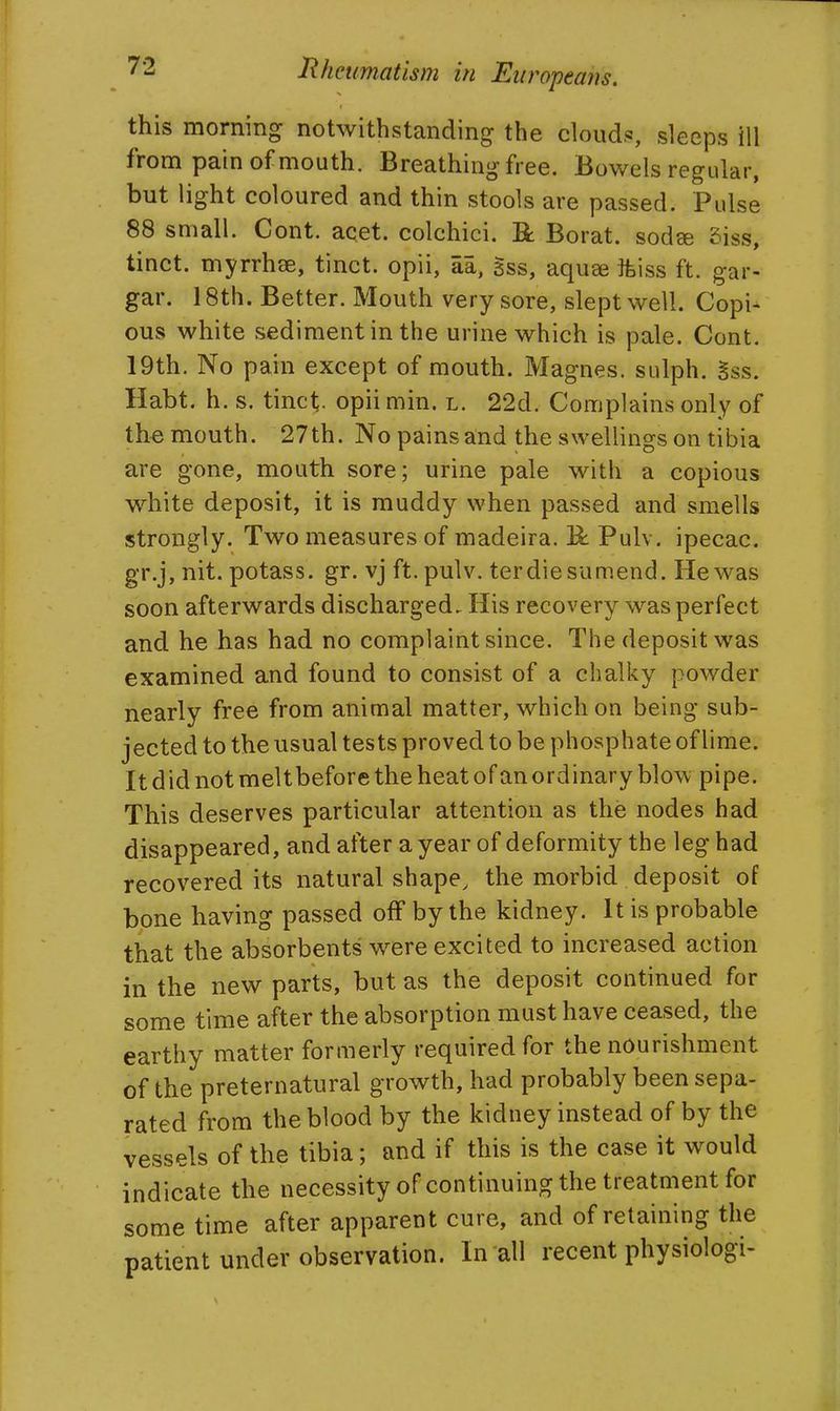 this morning notwithstanding the cloud.«, sleeps ill from pain of mouth. Breathing free. Bowels regular, but light coloured and thin stools are passed. Pulse 88 small. Cont. acet. colchici. R Borat. sodse 5iss, tinct. myrrhse, tinct. opii, aa, gss, aquee miss ft. gar- gar. 18th. Better. Mouth very sore, slept well. Copi- ous white sediment in the urine which is pale. Cont. 19th. No pain except of mouth. Magnes. sulph. Sss. Habt. h. s. tinct. opii min. l. 22d. Complains only of the mouth. 27th. No pains and the swellings on tibia are gone, mouth sore; urine pale with a copious white deposit, it is muddy when passed and smells strongly. Two measures of madeira, R Pulv. ipecac, gr.j, nit. potass, gr. vj ft. pulv. terdiesumend. Hewas soon afterwards discharged. His recovery was perfect and he has had no complaint since. The deposit was examined and found to consist of a chalky powder nearly free from animal matter, which on being sub- jected to the usual tests proved to be phosphate of lime. It did not meltbefore the heat of an ordinary blow pipe. This deserves particular attention as the nodes had disappeared, and after a year of deformity the leg had recovered its natural shape, the morbid deposit of bone having passed off by the kidney. It is probable that the absorbents were excited to increased action in the new parts, but as the deposit continued for some time after the absorption must have ceased, the earthy matter formerly required for the nourishment of the preternatural growth, had probably been sepa- rated from the blood by the kidney instead of by the vessels of the tibia; and if this is the case it would indicate the necessity of continuing the treatment for some time after apparent cure, and of retaining the patient under observation. In all recent physiologi-