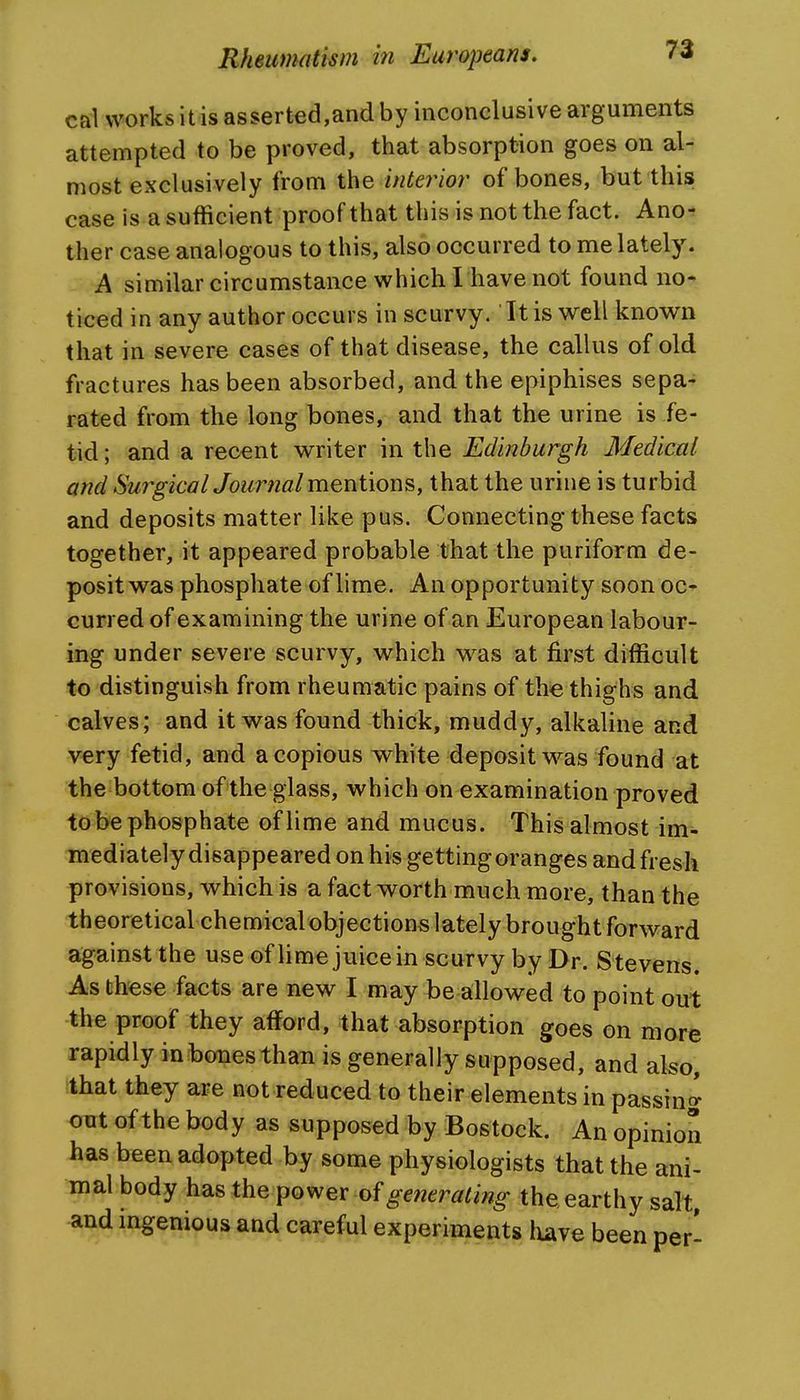 ca1 works itis asserted,and by inconclusive arguments attempted to be proved, that absorption goes on al- most exclusively from the ifUe7^ior of bones, but this case is a sufficient proof that this is not the fact. Ano- ther case analogous to this, also occurred to me lately. A similar circumstance which I have not found no-t ticed in any author occurs in scurvy. Itis well known that in severe cases of that disease, the callus of old fractures has been absorbed, and the epiphises sepa- rated from the long bones, and that the urine is fe- tid; and a recent writer in the Edinburgh Medical and Su7^gicalJournal mentions, that the urine is turbid and deposits matter like pus. Connecting these facts together, it appeared probable that the puriform de- posit was phosphate of lime. An opportunity soon oc- curred of examining the urine of an European labour- ing under severe scurvy, which was at first difficult to distinguish from rheumatic pains of the thighs and calves; and it was found thick, muddy, alkaline and very fetid, and a copious white deposit was found at the bottom of the glass, which on examination proved to be phosphate of lime and mucus. This almost im- mediately disappeared on his getting oranges and fresh provisions, which is a fact worth much more, than the theoretical chemical objections lately brought forward against the use of lime juice in scurvy by Dr. Stevens. As these facts are new I may be allowed to point out the proof they afford, that absorption goes on more rapidly in bones than is generally supposed, and also, that they are not reduced to their elements in passin^^ out of the body as supposed by Bostock. An opinion has been adopted by some physiologists that the ani- mal body has the power of getierating the, earthy salt and mgenious and careful experiments have been per- I