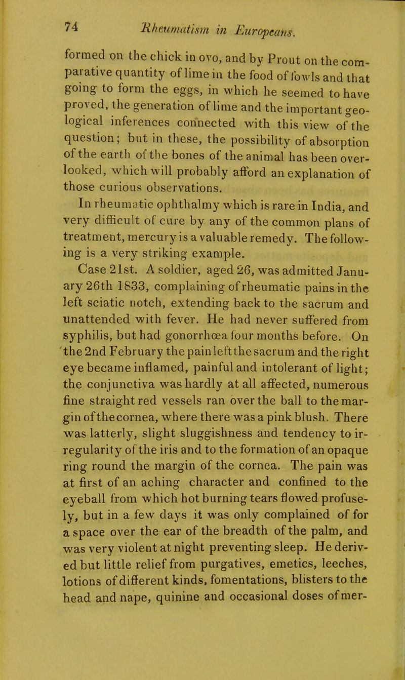 formed on the chick in ovo, and by Prout on the com- parative quantity of lime in the food of fowls and that going to form the eggs, in which he seemed to have proved, the generation of lime and the important geo- logical inferences connected with this view oHhe question; but in these, the possibility of absorption of the earth of the bones of the animal has been over- looked, which will probably afford an explanation of those curious observations. In rheumatic ophthalmy which is rare in India, and very difficult of cure by any of the common plans of treatment, mercury is a valuable remedy. The follow- ing is a very striking example. Case 21st. A soldier, aged 26, was admitted Janu- ary 26th 1833, com plaining of rheumatic pains in the left sciatic notch, extending back to the sacrum and unattended with fever. He had never suffered from syphilis, but had gonorrhoea four months before. On 'the 2nd February the painleftthe sacrum and the right eye became inflamed, painful and intolerant of light; the conjunctiva was hardly at all affected, numerous fine straight red vessels ran over the ball to the mar- gin of thecornea, where there was a pink blush. There was latterly, slight sluggishness and tendency to ir- regularity of the iris and to the formation of an opaque ring round the margin of the cornea. The pain was at first of an aching character and confined to the eyeball from which hot burning tears flowed profuse- ly, but in a few days it was only complained of for a space over the ear of the breadth of the palm, and was very violent at night preventing sleep. He deriv- ed but little relief from purgatives, emetics, leeches, lotions of different kinds, fomentations, blisters to the head and nape, quinine and occasional doses of mer-