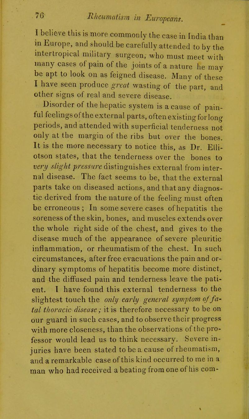 I believe this is more commonly the case in India than in Europe, and should be carefully attended to by the intertropical military surgeon, who must meet with many cases of pain of the joints of a nature he may be apt to look on as feigned disease. Many of these I have seen produce great wasting of the part, and other signs of real and severe disease. Disorder of the hepatic system is a cause of pain- ful feelings ofthe external parts, often existing for long periods, and attended with superficial tenderness not only at the margin of the ribs but over the bones. It is the more necessary to notice this, as Dr. Elli- otson states, that the tenderness over the bones to very slight pressure distinguishes external from inter- nal disease. The fact seems to be, that the external parts take on diseased actions, and that any diagnos- tic derived from the nature of the feeling must often be erroneous ; In some severe cases of hepatitis the soreness of the skin, bones, and muscles extends over the whole right side of the chest, and gives to the disease much of the appearance of severe pleuritic inflammation, or rheumatism of the chest. In such circumstances, after free evacuations the pain and or- dinary symptoms of hepatitis become more distinct, and the diffused pain and tenderness leave the pati- ent. I have found this external tenderness to the slightest touch the only early general symptom of fa' tal thoracic disease ; it is therefore necessary to be on our guard in such cases, and to observe their progress with more closeness, than the observations ofthe pro- fessor would lead us to think necessary. Severe in- juries have been stated to be a cause of rheumatism, and a remarkable case of this kind occurred to me in a man who had received a beating from one of his com-