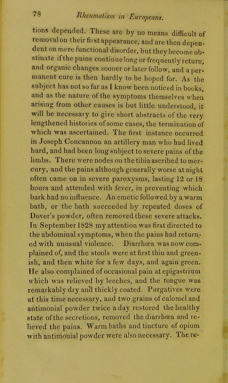 tions depended. These are by no means difficult of removal on their first appearance, and are then depen- dent on mere functional disorder, but they become ob- stinate if the pains continue long or frequently return, and organic changes sooner or later follow, and a per- manent cure is then hardly to be hoped for. As the subject has not so far as I know been noticed in books, and as the nature of the symptoms themselves when arising from other causes is but little understood, it will be necessary to give short abstracts of the very lengthened histories of some cases, the termination of which was ascertained. The first instance occurred in Joseph Concannon an artillery man who had lived hard, and had been long subject to severe pains of the limbs. There were nodes on the tibia ascribed to mer- cury, and the pains although generally worse at night often came on in severe paroxysms, lasting 12 or 18 hours and attended with fever, in preventing which bark had no influence. An emetic followed by a warm bath, or the bath succeeded by repeated doses of Dover's powder, often removed these severe attacks. In September 1S28 my attention was first directed to the abdominal symptoms, when the pains had return- ed with unusual violence. Diarrhoea was now com- plained of, and the stools were at first thin and green- ish, and then white for a few days, and again green. He also complained of occasional pain at epigastrium which was relieved by leeches, and the tongue was remarkably dry anH thickly coated. Purgatives were at this time necessary, and two grains of calomel and antimonial powder twice a day restored the healthy state of the secretions, removed the diarrhoea and re- lieved the pains. Warm baths and tincture of opium with antimonial powder were also necessary. The re-