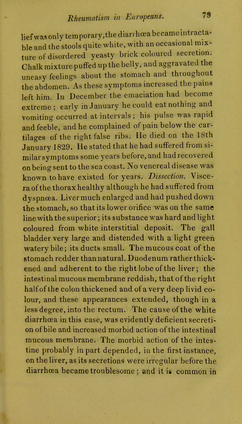 liefwas only temporary,the diarrhoea became intracta- ble and the stools quite white, with an occasional mix- ture of disordered yeasty brick coloured secretion. Chalk mixture puffed up the belly, and aggravated the uneasy feelings about the stomach and throughout the abdomen. As these symptoms increased the pains left him. In December the emaciation had become extreme ; early in January he could eat nothing and vomiting occurred at intervals; his pulse was rapid and feeble, and he complained of pain below the car- tilages of the right false ribs. He died on the 18th January 1829. He stated that he had suffered from si- milar symptoms some years before, and had recovered on being sent to the sea coast. No venereal disease was known to have existed for years. Dissection. Visce- ra of the thorax healthy although he had suffered from dyspnoea. Liver much enlarged and had pushed down the stomach, so that its lower orifice was on the same line with the superior; its substance was hard and light coloured from white interstitial deposit. The gall bladder very large and distended with a light green watery bile; its ducts small. The mucous coat of the stomach redder than natural. Duodenum rather thick- ened and adherent to the right lobe of the liver; the intestinal mucous membrane reddish, that of the right half of the colon thickened and of a very deep livid co- lour, and these appearances extended, though in a less degree, into the rectum. The cause of the white diarrhoea in this case, was evidently deficient secreti- on of bile and increased morbid action of the intestinal mucous membrane. The morbid action of the intes- tine probably in part depended, in the first instance, on the liver, as its secretions were irregular before the diarrhoea became troublesome; and it is common in