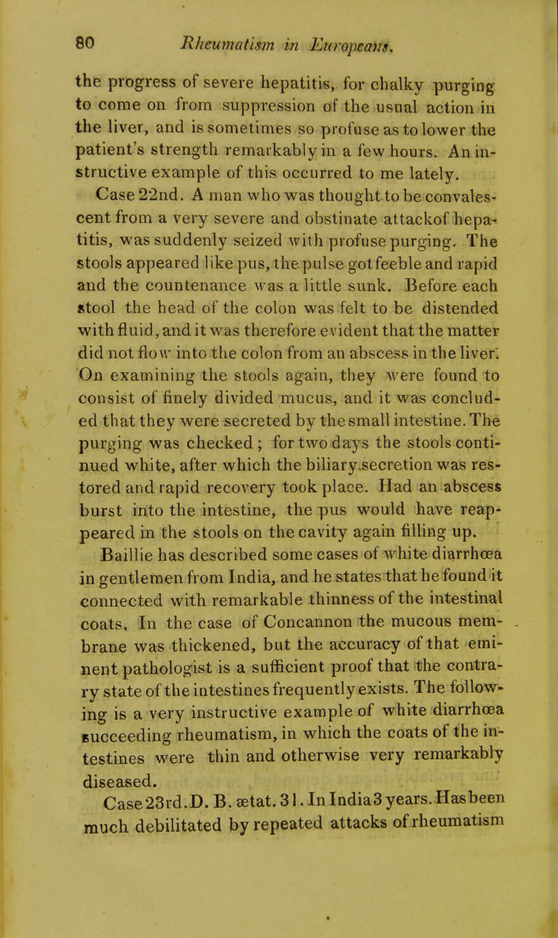 the progress of severe hepatitis, for chalky purging to come on from suppression of the usual action in the liver, and is sometimes so profuse as to lower the patient's strength remarkably in a few hours. An in- structive example of this occurred to me lately. Case 22nd. A man who was thought to be convales- cent from a very severe and obstinate attackof hepa^ titis, was suddenly seized with profuse purging. The stools appeared like pus, the pulse got feeble and rapid and the countenance was a little sunk. Before each stool the head of the colon was felt to be distended with fluid, and it was therefore evident that the matter did not flow into the colon from an abscess in the liver'. On examining the stools again, they were found to consist of finely divided mucus, and it was conclud- ed that they were secreted by the small intestine. The purging was checked; for two days the stools conti- nued white, after which the biliary-secretion was res- tored and rapid recovery took place. Had an abscess burst into the intestine, the pus would have reap- peared in the stools on the cavity again fiUing up. Baillie has described some cases of white diarrhoea in gentlemen from India, and he states that he found it connected with remarkable thinness of the intestinal coats. In the case of Concannon the mucous mem- . brane was thickened, but the accuracy of that emi- nent pathologist is a sufficient proof that the contra- ry state of the intestines frequently exists. The follow- ing is a very instructive example of white diarrhoea succeeding rheumatism, in which the coats of the in- testines were thin and otherwise very remarkably diseased. Case23rd.D. B. jetat. 31. In India3years. Hasbeen much debilitated by repeated attacks of rheumatism