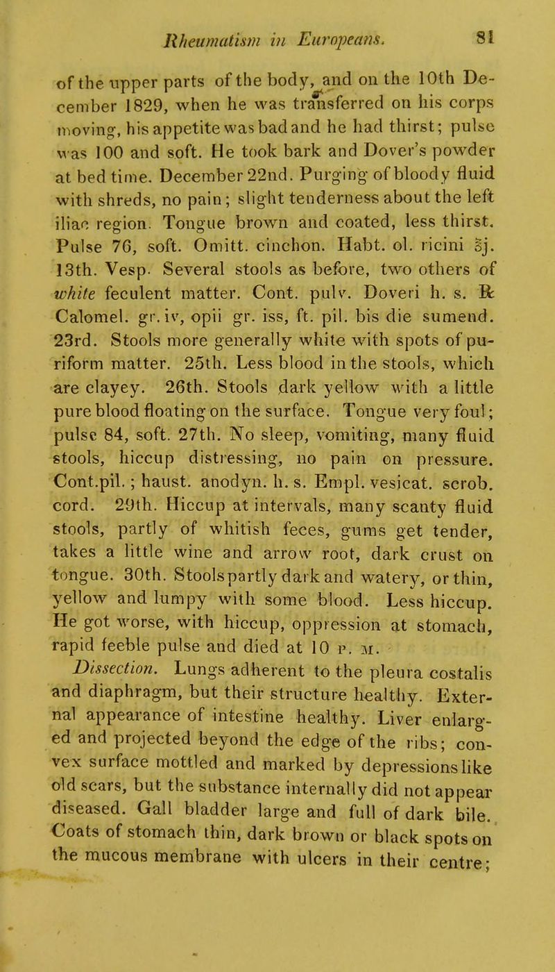 of the upper parts of the body, and on the 10th De- cember 1829, when he was transferred on his corps moving, his appetite was bad and he had thirst; pulse was 100 and soft. He took bark and Dover's powder at bed time. December 22nd. Purging- of bloody fluid with shreds, no pain; slight tenderness about the left iliac region. Tongue brown and coated, less thirst. Pulse 76, soft. Omitt. cinchon. Habt. ol. ricini oj. 13th. Vesp. Several stools as before, two others of white feculent matter. Cont. pulv. Doveri h. s. B: Calomel, gi'. iv, opii gr. iss, ft. pil. bis die sumend. 23rd. Stools more generally white with spots of pu- riform matter. 25th. Less blood in the stools, which are clayey. 26th. Stools dark yellow with a little pure blood floating on the surface. Tongue very foul; pulse 84, soft. 27th. No sleep, vomiting, many fluid stools, hiccup distiessing, no pain on pressure. Cont.pil.; haust. anodyn. h. s. Empl. vesicat. scrob. cord. 29th. Hiccup at intervals, many scanty fluid stools, partly of whitish feces, gums get tender, takes a little wine and arrow root, dark crust on tongue. 30th. Stoolspartly dark and watery, or thin, yellow and lumpy with some blood. Less hiccup. He got worse, with hiccup, oppression at stomach, rapid feeble pulse and died at 10 p. m. Dissection. Lungs adherent to the pleura costalis and diaphragm, but their structure liealtliy. Exter- nal appearance of intestine healthy. Liver enlarg- ed and projected beyond the edge of the ribs; con- vex surface mottled and marked by depressions like old scars, but the substance internally did not appear diseased. Gall bladder large and full of dark bile., Coats of stomach thin, dark brown or black spots on the mucous membrane with ulcers in their centre;